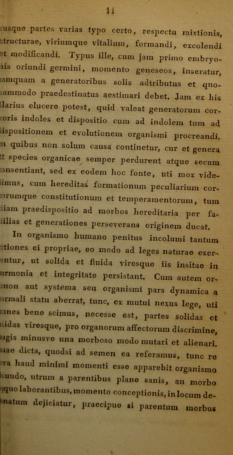 usque partes varias typo certo, respectu mixtionis, structurae, viriumque vitalium, formandi, excolendi modificandi. Typus ille, cum jam primo embryo- us oriundi germini, momento geneseos, inseratur, iamquam a generatoribus solis adtributus et qno- ammodo praedestinatus aestimari debet. Jam ex his llarius elucere potest, quid valeat generatorum cor. oris indoles et dispositio cum ad indolem tum ad uspositionem et evolutionem organismi procreandi, n quibus non solum causa continetur, cur et genera tt species organicae semper perdurent atque secum consentiant, sed ex eodem hoc fonte, uti mox vide- umus, cum hereditas formationum peculiarium cor- crumque constitutionum et temperamentorum, tum iam praedispositio ad morbos hereditaria per fa. iilias et generationes perseverans originem ducat. In organismo humano penitus incolumi tantum tiones ei propriae, eo modo ad leges naturae exer- ‘ ntur, ut solida et fluida viresque iis insitae in nrmonia et integritate persistant. Cum autem or- non aut systema seu organismi pars dynamica a ormali statu aberrat, tunc, ex mutui nexus lege, uti unes bene scimus, necesse est, partes solidas et i idas viresque, pro organorum affectorum discrimine, dlgls minusve una morboso modo mutari et alienari, aiae dicta, quodsi ad semen ea referamus, tunc re ra haud minimi momenti esse apparebit organismo > uudo, utrum a parentibus plane sanis, an morbo iquo laborantibus, momento conceptionis, inlocum de- latura dejiciatur, praecipuo si parentum morbus