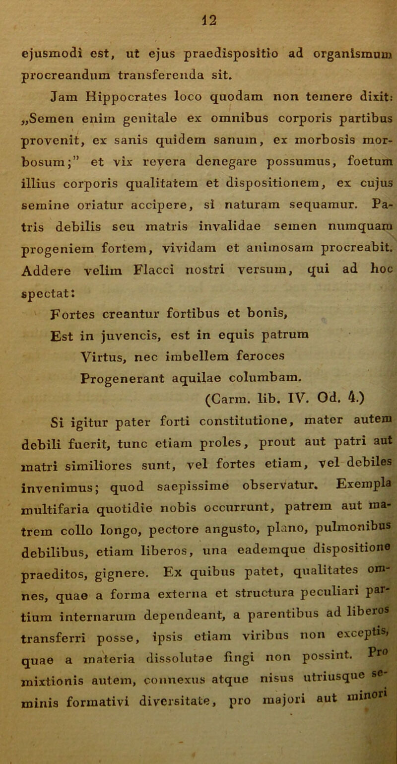 ejusmodi est, ut ejus praedisposltio ad organismum procreandum transferenda sit. Jam Hippocrates loco quodam non temere dixit: „Semen enim genitale ex omnibus corporis partibus provenit, ex sanis quidem sanum, ex morbosis mor- bosum;” et vix revera denegare possumus, foetum illius corporis qualitatem et dispositionem, ex cujus semine oriatur accipere, si naturam sequamur. Pa- tris debilis seu matris invalidae semen numquam progeniem fortem, vividam et animosam procreabit. Addere velim Flacci nostri versum, qui ad hoc spectat: Fortes creantur fortibus et bonis. Est in juvencis, est in equis patrum Virtus, nec imbellem feroces Progenerant aquilae columbam. (Carm. lib. IV. Od. 4.) Si igitur pater forti constitutione, mater autem debili fuerit, tunc etiam proles, prout aut patri aut matri similiores sunt, vel fortes etiam, vel debiles invenimus; quod saepissime observatur. Exempla multifaria quotidie nobis occurrunt, patrem aut ma- trem collo longo, pectore angusto, plano, pulmonibus debilibus, etiam liberos, una eademque dispositione praeditos, gignere. Ex quibus patet, qualitates om- nes, quae a forma externa et structura peculiari par- tium internarum dependeant, a parentibus ad liberos transferri posse, ipsis etiam viribus non exceptis» quae a materia dissolutae fingi non possint. Pf0 mixtionis autem, connexus atque nisus utriusque se minis forraativi diversitate, pro majori aut minori