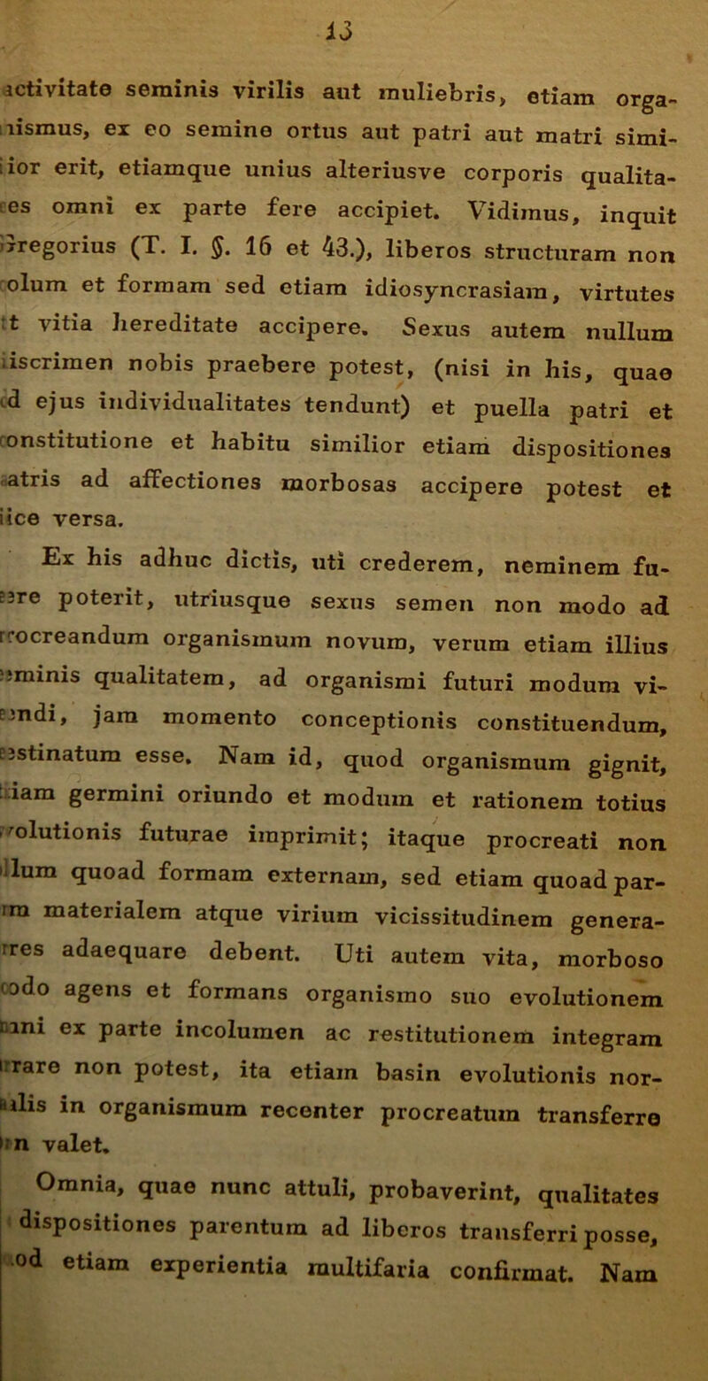icti vitate seminis virilis aut muliebris, etiam orga- nismus, ex eo semine ortus aut patri aut matri simi- lior erit, etiamque unius alteriusve corporis qualita- es omni ex parte fere accipiet. Vidimus, inquit 'jregorius (T. I. $. 16 et 43.), liberos structuram non olum et formam sed etiam idiosyncrasiara, virtutes ’t vitia hereditate accipere. Sexus autem nullum iscrimen nobis praebere potest, (nisi in his, quae '•d ejus individualitates tendunt) et puella patri et onstitutione et habitu similior etiam dispositiones atris ad affectiones morbosas accipere potest et i ice versa. Ilx his adhuc dictis, uti crederem, neminem fu- eire poterit, utriusque sexus semen non modo ad rrocreandum organismum novum, verum etiam illius nminis qualitatem, ad organismi futuri modum vi- e;ndi, jam momento conceptionis constituendum, cjstinatum esse. Nam id, quod organismum gignit, iam germini oriundo et modum et rationem totius solutionis futurae imprimit; itaque procreati non ilum quoad formam externam, sed etiam quoad par- rra materialem atque virium vicissitudinem genera- rres adaequare debent. Uti autem vita, morboso odo agens et formans organismo suo evolutionem emi ex parte incolumen ac restitutionem integram i rare non potest, ita etiam basin evolutionis nor- i ilis in organismum recenter procreatum transferre > n valet. Omnia, quae nunc attuli, probaverint, qualitates dispositiones parentum ad liberos transferri posse, od etiam experientia multifaria confirmat. Nam