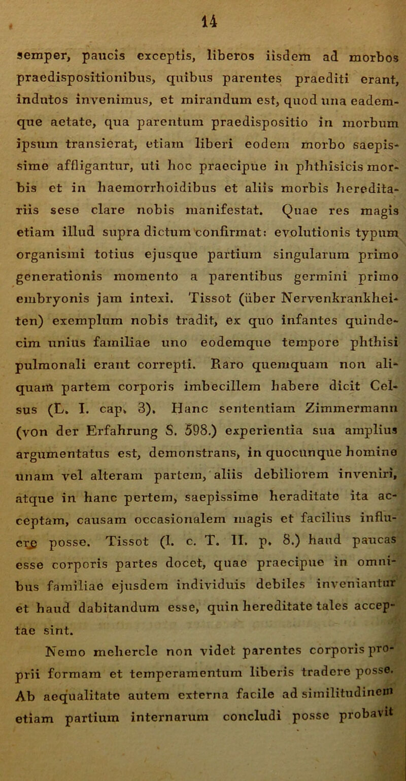 semper, paucis exceptis, liberos iisdem ad morbos praedispositionibus, quibus parentes praediti erant, indutos invenimus, et mirandum est, quod una eadem- que aetate, qua parentum praedispositio in morbum ipsum transierat, etiam liberi eodem morbo saepis- sime affligantur, uti hoc praecipue in phthisicis mor- bis et in haemorrhoidibus et aliis morbis heredita- riis sese clare nobis manifestat. Quae res magis etiam illud supra dictum confirmat: evolutionis typum organismi totius ejusquo partium singularum primo generationis momento a parentibus germini primo embryonis jam intexi. Tissot (iiber Nervenkrankhei- ten) exemplum nobis tradit, ex quo infantes quinde- cim unius familiae uno eodemque tempore phthisi pulmonali erant correpti. Raro quemquam non ali- quam partem corporis imbecillem habere dicit Cel- sus (L. I. cap. 3). Hanc sententiam Zimmermann (von der Erfahrung S. 598.) experientia sua amplius argumentatus est, demonstrans, in quocunque homine unam vel alteram partem, aliis debiliorem inveniri, atque in hanc pertem, saepissime heraditato ita ac- ceptam, causam occasionalem magis et facilius influ- cr£ posse. Tissot (1. c. T. II. p. 8.) haud paucas esse corporis partes docet, quae praecipue in omni- -AH bus familiae ejusdem individuis debiles inveniantur et haud dabitandum esse, quin hereditate tales accep- J tae sint. Nemo mehercle non videt parentes corporis pro- prii formam et temperamentum liberis tradere posse. Ab aequalitate autem externa facile ad similitudinem etiam partium internarum concludi posse probavit