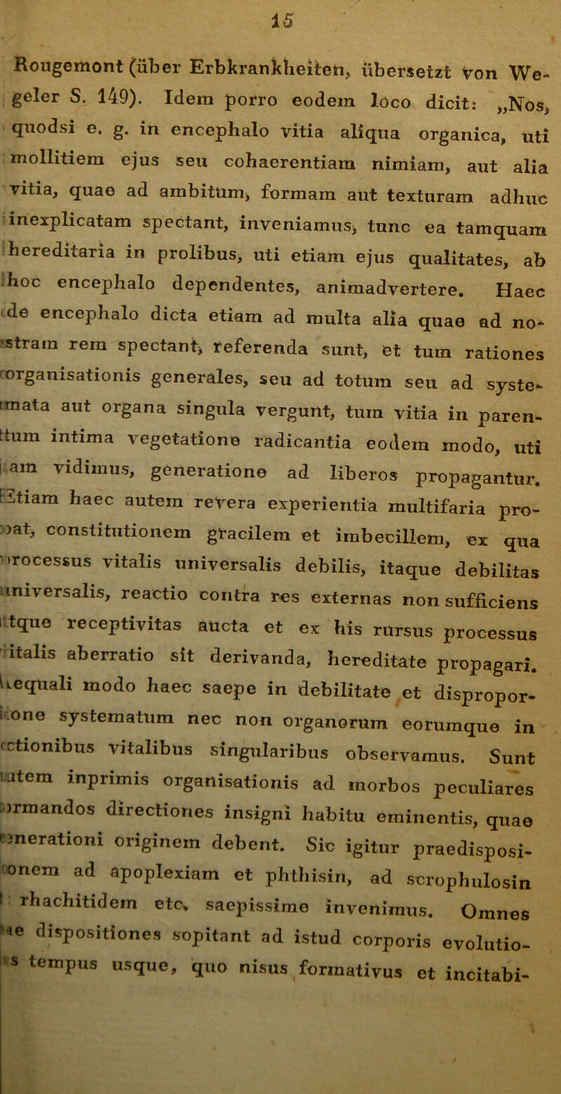 Rougemont (uber Erbkrankheiten, iibersetzt Von We- geler S. 149). Idem porro eodem loco dicit: „Nos, quodsi e. g. in encephalo vitia aliqua organica, uti mollitiem ejus seu cohaerentiam nimiam, aut alia vitia, quae ad ambitum, formam aut texturam adhuc inexplicatam spectant, inveniamus* tunc ea tamquam hereditaria in prolibus, uti etiam ejus qualitates, ab hoc encephalo dependentes, animadvertere. Haec de encephalo dicta etiam ad multa alia quae ad no* 'Stram rem spectant* referenda sunt, et tum rationes rorganisationis generales, seu ad totum seu ad syste- rmata aut organa singula vergunt, tum vitia in paren- ttum intima vegetatione radicantia eotlem modo, uti am vidimus, generatione ad liberos propagantur. F3tiam haec autem revera experientia multifaria pro- 5at, constitutionem gtacilem et imbecillem, ex qua •rocessus vitalis universalis debilis, itaque debilitas universalis, reactio contra res externas non sufficiens i tque receptivitas aucta et ex his rursus processus italis aberratio sit derivanda, hereditate propagari. Uequali modo haec saepe in debilitate et dispropor- i.one systematum nec non organorum eorumque in fctiombus vitalibus singularibus observamus. Sunt iatem mprimis organisationis ad morbos peculiares Dirmandos directiones insigni habitu eminentis, quae nnerationi originem debent. Sic igitur praedisposi- onem ad apoplexiam et phthisin, ad scrophulosin t: rhachitidem etc. saepissime invenimus. Omnes ie dispositiones sopitant ad istud corporis evolutio- s tempus usque, quo nisus formativus et incitabi-
