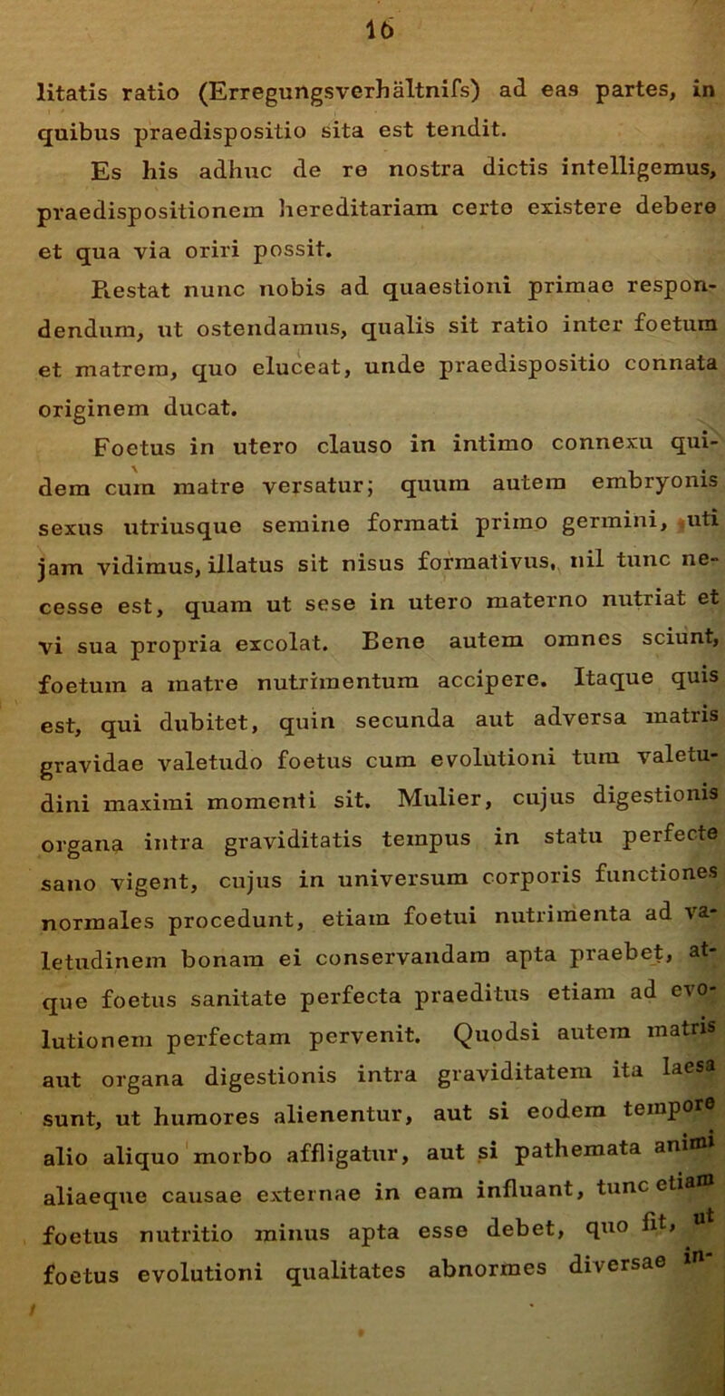 litatis ratio (Erregungsverhaltnifs) ad eas partes, in quibus praedispositio sita est tendit. Es his adhuc de re nostra dictis intelligemus, praedispositionem hereditariam certo existere debere et qua via oriri possit. Restat nunc nobis ad quaestioni primae respon- dendum, ut ostendamus, qualis sit ratio inter foetum et matrem, quo eluceat, unde praedispositio connata originem ducat. Foetus in utero clauso in intimo connexu qui- dem cum matre versatur; quum autem embryonis sexus utriusque semine formati primo germini, uti jam vidimus, illatus sit nisus formativus, nil tunc ne- cesse est, quam ut sese in utero materno nutriat et vi sua propria excolat. Bene autem omnes sciunt, foetum a matre nutrimentum accipere. Itaque quis est, qui dubitet, quin secunda aut adversa matris gravidae valetudo foetus cum evolutioni tum valetu- dini maximi momenti sit. Mulier, cujus digestionis organa intra graviditatis tempus in statu perfecte sano vigent, cujus in universum corporis functiones normales procedunt, etiam foetui nutrimenta ad va- letudinem bonam ei conservandam apta praebet, at- que foetus sanitate perfecta praeditus etiam ad evo- lutionem perfectam pervenit. Quodsi autem matris aut organa digestionis intra graviditatem ita laesa sunt, ut humores alienentur, aut si eodem tempor® alio aliquo morbo affligatur, aut si pathemata animi aliaeque causae externae in eam influant, tunc etiam foetus nutritio minus apta esse debet, quo fit, ut foetus evolutioni qualitates abnormes diversae