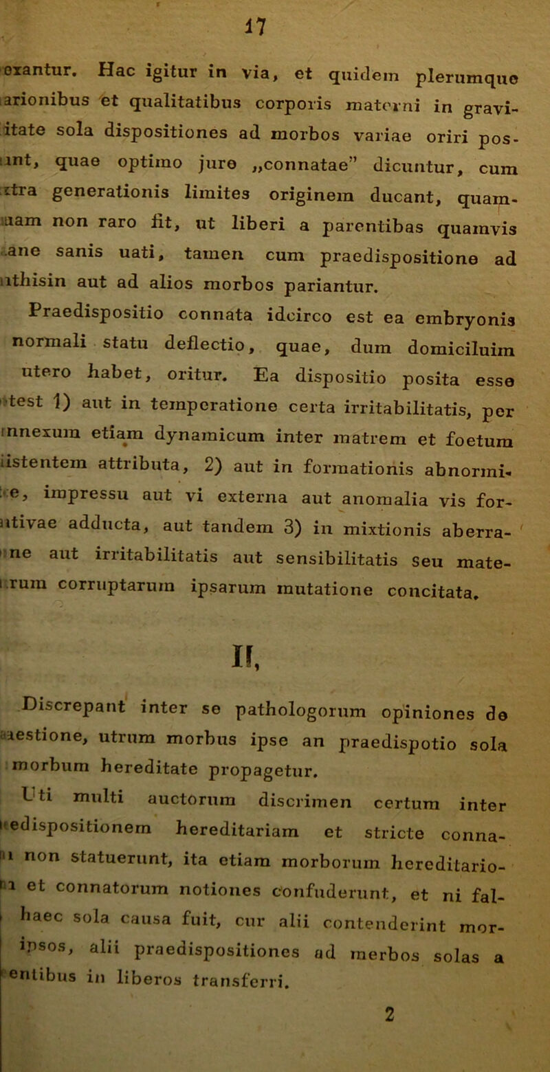 47 oxantur. Hac igitur in via, et quidem plerumquo arionibus et qualitatibus corporis materni in gravi- itate sola dispositiones ad morbos variae oriri pos- nnt, quae optimo juro „connatae” dicuntur, cum etra generationis limites originem ducant, quam- iaam non raro lit, ut liberi a parentibas quamvis ane sanis uati, tamen cum praedispositione ad nthisin aut ad alios morbos pariantur. Praedispositio connata idcirco est ea embryonis normali statu deflectio, quae, dum domiciluixn utero habet, oritur. Ea dispositio posita esse ■test 1) aut in temperatione certa irritabilitatis, per innexum etiam dynamicum inter matrem et foetum iistentem attributa, 2) aut in formationis abnormi- : e, impressu aut vi externa aut anomalia vis for- ntivae adducta, aut tandem 3) in mixtionis aberra- 1 ne aut irritabilitatis aut sensibilitatis seu mate- i.rum corruptarum ipsarum mutatione concitata. If, Discrepant inter se pathologorum opiniones de restione, utrum morbus ipse an praedispotio sola morbum hereditate propagetur. L ti multi auctorum discrimen certum inter uedispositionem hereditariam et stricte conna- i non statuerunt, ita etiam morborum hercditario- ni et connatorum notiones confuderunt, et ni fal- baec sola causa fuit, cur alii contenderint mor- ipsos, alii praedispositiones ad merbos solas a ^entibus in liberos transferri. 2