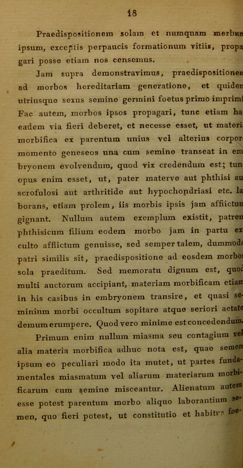 Praedispositionera solam et numquam merbun ipsum, exceptis perpaucis formationum vitiis, propa gari posse etiam nos censemus. Jam supra demonstravimus, praedispositionen ad morbos hereditariam generatione, et quiden utrinsque sexus semine germini foetus primo imprimi Fac autein, morbos ipsos propagari, tunc etiam ha eadem via fieri deberet, et necesse esset, ut materi morbifica ex parentum unius vel alterius corpon momento geneseos una cum semine transeat in em bryonem evolvendum, quod vix credendum est; tun opus enim esset, ut, pater materve aut phthisi au scrofulosi aut arthritide aut hypochondriasi etc. Ia borans, etiam prolem, iis morbis ipsis jam affiictuu gignant. Nullum autem exemplum existit, patren phthisicum filium eodem morbo jam in partu ex culto afflictum genuisse, sed semper talem, dummodc patri similis sit, praedispositione ad eosdem morboi sola praeditum. Sed memoratu dignum est, quoc multi auctorum accipiant, materiam morbificam etiaffl in his casibus in embryonem transire, et quasi sfi* minium morbi occultum sopitare atque seriori aetate demum erumpere. Quod vero minime est concedendum. Primum enim nullum miasma seu contagium vel alia materia morbifica adhuc nota est, quae semen ipsum eo peculiari modo ita mutet, ut partes funda- mentales miasinatum vel aliarum materiarum inorbi- ficarum cum semine misceantur. Alienatum auten* esse potest parentum morbo aliquo laborantium men, quo fieri potest, ut constitutio et habiti /