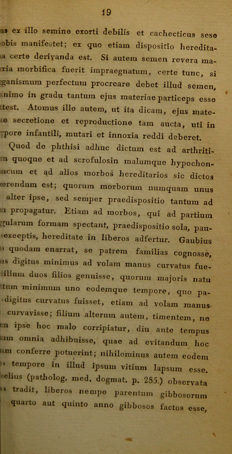 ■is ex illo semine exorti debilis et cachecticus sese obis manifestet; ex quo etiam dispositio heredita- !a' certe deriyanda est. Si autem semen revera ma- ;ria morbifica fuerit impraegnatum, certe tunc, si :ganismum perfectum procreare debet illud semen, nimo in gradu tantum ejus materiae particeps esse test. Atomus illo autem, ut ita dicam, ejus mate- e secretione et reproductione tam aucta, uti in pore infantili, mutari et innoxia reddi deberet. Quod de phthisi adhuc dictum est ad arthriti- ci quoque et ad scrofulosin malumque hypochon- acmn et ad alios morbos hereditarios sic dictos eerendum est; quorum morborum uumquam unus alter ipse, sed semper praedispositio tantum ad n propagatur. Etiam ad morbos, qui ad partium pilarum formam spectant, praedispositio sola, pau- exeeptis, hereditate in liberos adfertur. Gaubius ). quodam enarrat, se patrem familias cognosse, as digitus minimus ad volam manus curvatus fue- lllum duos filios genuisse, quorum majoris natu stuin minimum uno eodemque tempore, quo pa- digitus curvatus fuisset, etiam ad volam manus curvavisse; filium alterum autem, timentem, ne m ipse hoc malo corripiatur, diu ante tempus tum omnia adhibuisse, quae ad evitandum hoc Um COnferre potuerint; nihilominus autem eodem : > tempore in illud ipsum vitium lapsum esse, elius (patholog. med. dogmat. p. 285.) observata tradit’ liberos nemP° Parentum gibbosorum quarto aut quinto anno gibbosos factos esse.