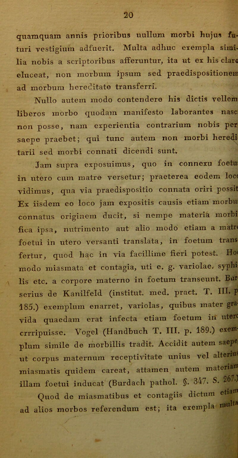 quamquam annis prioribus uullum morbi hujus fu- turi vestigium adfuerit. Multa adhuc exempla simi- lia nobis a scriptoribus afferuntur, ita ut ex his clare eluceat, non morbum ipsum sed praedispositionem ad morbum hereditate transferri. Nullo autem modo contendere his dictis vellem liberos morbo quodam manifesto laborantes nase non posse, nam experientia contrarium nobis per saepe praebet; qui tunc autem non morbi heredi tarii sed morbi connati dicendi sunt. Jam supra exposuimus, quo in connexu foetu: in utero cum matre versetur; praeterea eodem loc< vidimus, qua via praedispositio connata oriri possit Ex iisdem eo loco jam expositis causis etiam morbu: connatus originem ducit, si nempe materia morbi fica ipsa, nutrimento aut alio modo etiam a matr< foetui in utero versanti translata, in foetum trans fertur, quod hac in via facillime fieri potest. Ho< modo miasmata et contagia, uti e. g. variolae, syphi lis etc. a corpore materno in foetum transeunt. Bur serius de Kanilfeld (institut. med. pract. T. III* P 185.) exemplum enarret, variolas, quibus mater gra- vida quaedam erat infecta etiam foetum iri utere errripuisse. Vogel (Handbuch T. III. p. 189.) exem- plum simile de morbillis tradit. Accidit autem saepe, ut corpus maternum receptivitate unius vel alteri«s miasmatis quidem careat, attamen autem materia illam foetui inducat (Burdach pathol. §. 34/. S. 267 Quod de miasmatibus et contagiis dictum etia ad alios morbos referendum est; ita exempla ri»u