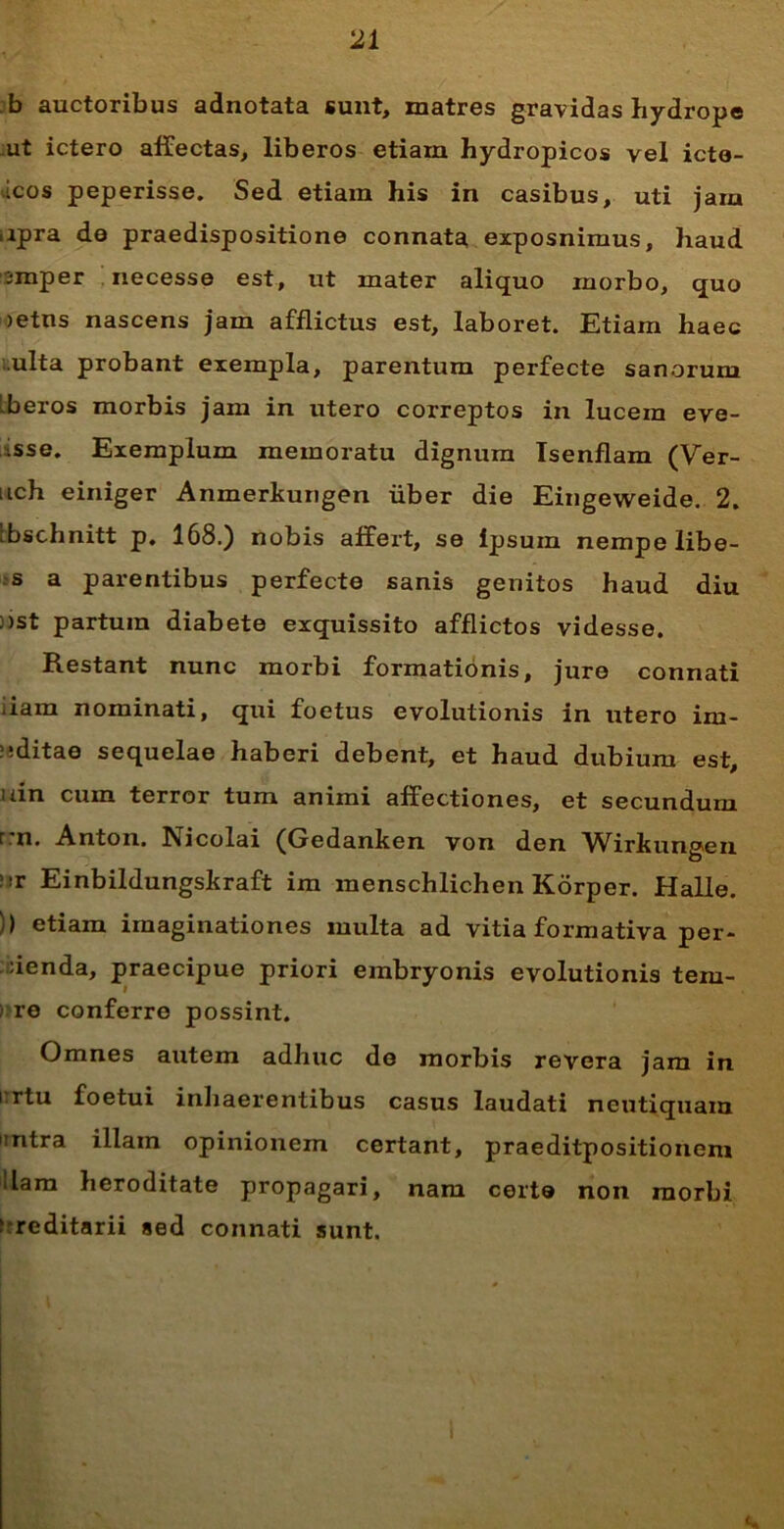 b auctoribus adnotata sunt, matres gravidas hydrope ut ictero affectas, liberos etiam hydropicos vel icto- icos peperisse. Sed etiam his in casibus, uti jam apra de praedispositione connata exposnimus, haud smper necesse est, ut mater aliquo morbo, quo >etns nascens jam afflictus est, laboret. Etiam haec ulta probant exempla, parentum perfecte sanorum Lberos morbis jam in utero correptos in lucem eve- isse. Exemplum memoratu dignum Isenflam (Ver- nch einiger Anmerkungen uber die Eingeweide. 2. ibschnitt p. 168.) nobis affert, se ipsum nempe libe- s a parentibus perfecte sanis genitos haud diu ;>st partura diabete exquissito afflictos videsse. Restant nunc morbi formationis, jure connati .iam nominati, qui foetus evolutionis in utero im- ?;ditae sequelae haberi debent, et haud dubium est, uin cum terror tum animi affectiones, et secundum r.n. Anton. Nicolai (Gedanken von den Wirkungen !»r Einbildungskraft im menschlichen Korper. Halle. )> etiam imaginationes multa ad vitia formativa per- denda, praecipue priori embryonis evolutionis tem- ) re conferre possint. Omnes autem adhuc de morbis revera jam in i rtu foetui inhaerentibus casus laudati ncutiquam intra illam opinionem certant, praeditpositionem Hara heroditate propagari, nam certe non morbi f reditarii sed connati sunt.