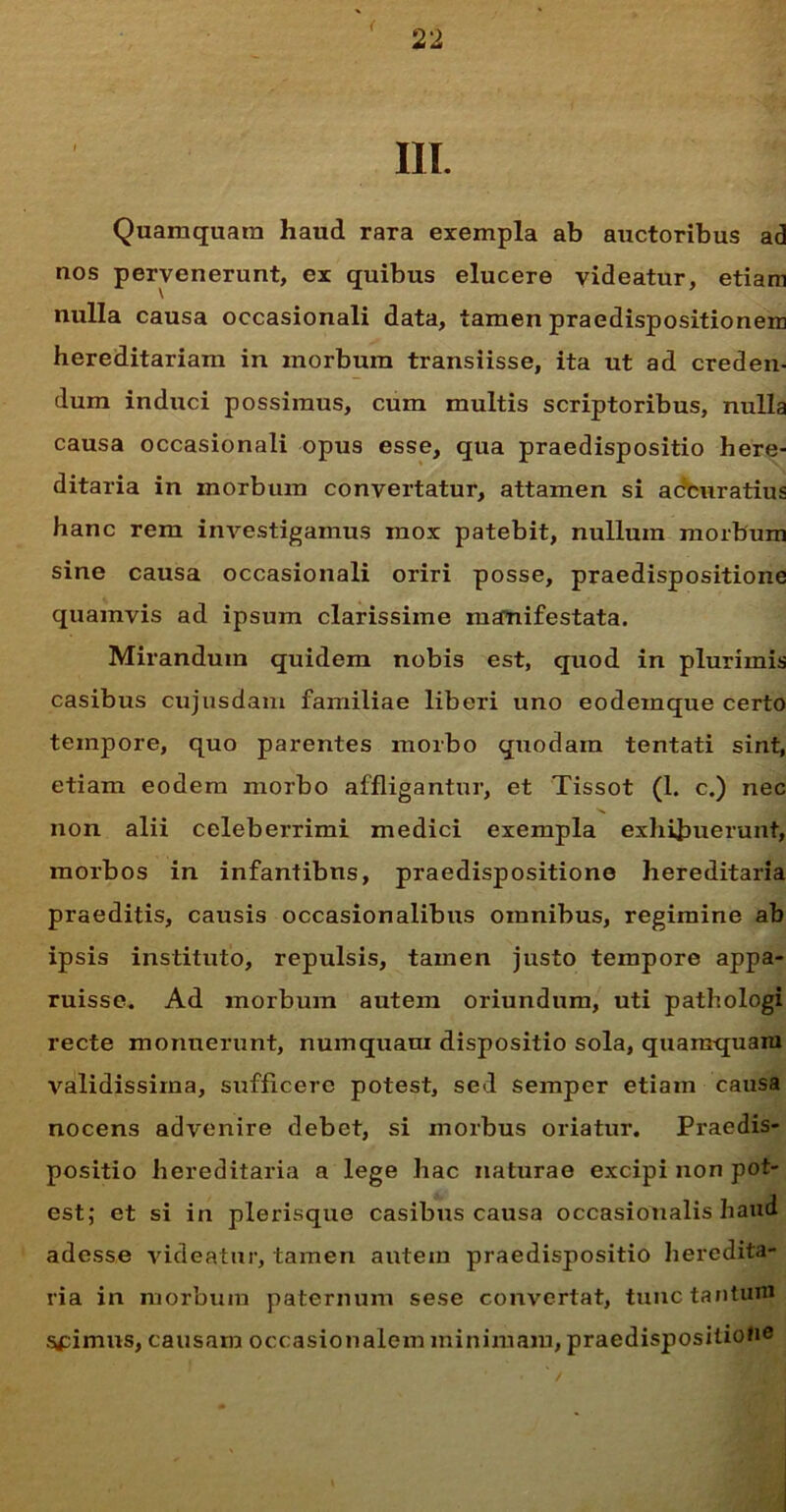 III. Quamquam haud rara exempla ab auctoribus ad nos pervenerunt, ex quibus elucere videatur, etiam nulla causa occasionali data, tamen praedispositionem hereditariam in morbum transiisse, ita ut ad creden- dum induci possimus, cum multis scriptoribus, nulla causa occasionali opus esse, qua praedispositio here- ditaria in morbum convertatur, attamen si accuratius hanc rem investigamus mox patebit, nullum morbum sine causa occasionali oriri posse, praedispositione quamvis ad ipsum clarissime manifestata. Mirandum quidem nobis est, quod in plurimis casibus cujusdam familiae liberi uno eodeinque certo tempore, quo parentes moxbo quodam tentati sint, etiam eodem morbo affligantur, et Tissot (1. c.) nec non alii celeberrimi medici exempla exhibuerunt, morbos in infantibns, praedispositione hereditaria praeditis, causis occasionalibus omnibus, regimine ab ipsis instituto, repulsis, tamen justo tempore appa- ruisse. Ad morbum autem oriundum, uti pathologi recte monuerunt, numquara dispositio sola, quamquam validissima, sufficere potest, sed semper etiam causa nocens advenire debet, si morbus oriatur. Praedis- positio hereditaria a lege hac naturae excipi non pot- est; et si in plerisque casibus causa occasionalis haud adesse videatur, tamen autein praedispositio heredita- ria in morbum paternum sese convertat, tunc tantum Spimus, causam occasionalem minimam, praedispositione