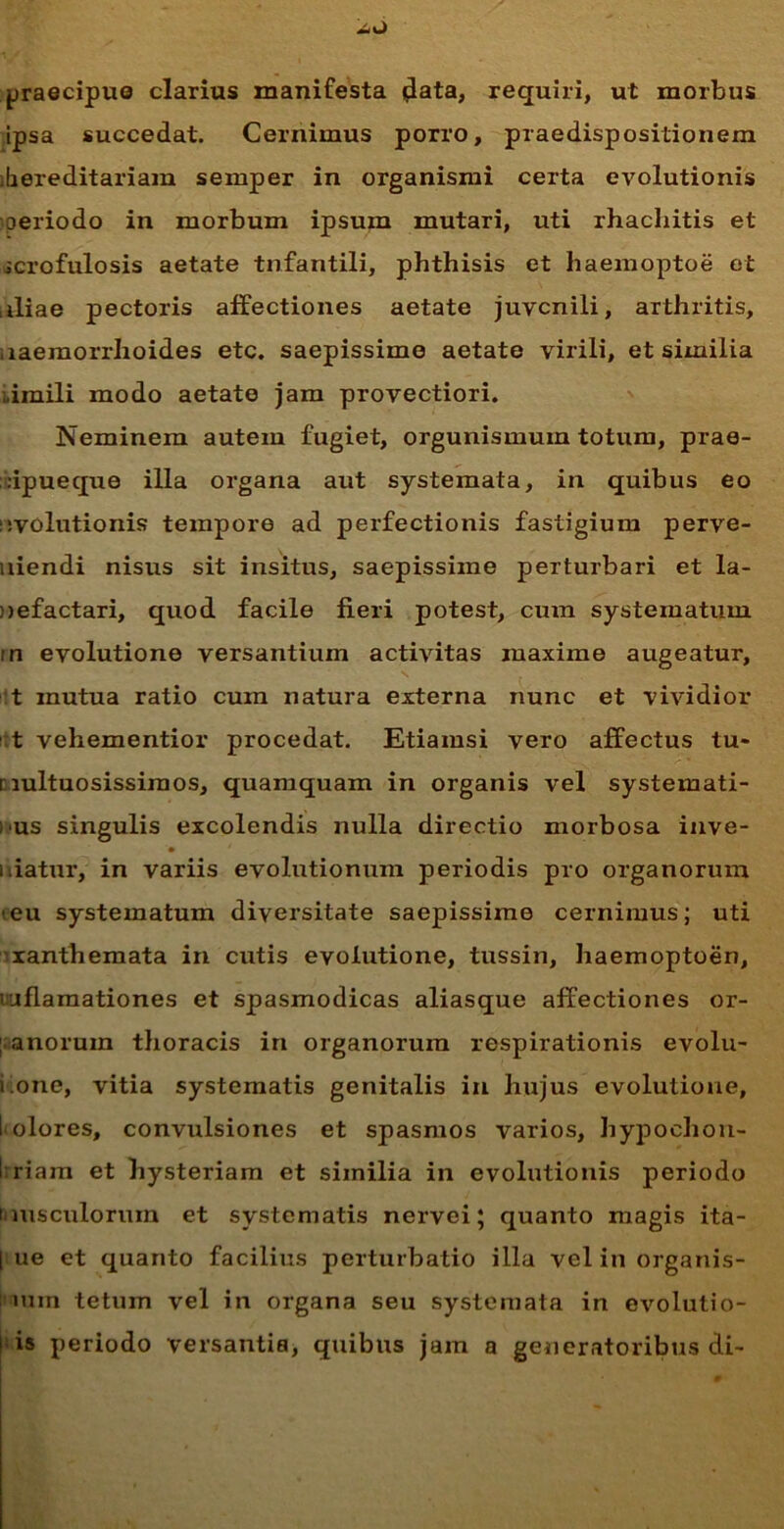 mlO praecipue clarius manifesta data, requiri, ut morbus ipsa succedat. Cernimus porro, praedispositionem lhereditariam semper in organismi certa evolutionis oeriodo in morbum ipsum mutari, uti rhacliitis et icrofulosis aetate tnfantili, phthisis et haemoptoe et iliae pectoris affectiones aetate juvenili, arthritis, .laeraorrhoides etc. saepissime aetate virili, et similia ..imili modo aetate jam provectiori. Neminem autem fugiet, orgunismuin totum, prae- ;:ipueque illa organa aut systemata, in quibus eo evolutionis tempore ad perfectionis fastigium perve- niendi nisus sit insitus, saepissime perturbari et la- nefactari, quod facile fieri potest, cum systematum in evolutione versantium activitas maxime augeatur, t mutua ratio cum natura externa nunc et vividior t vehementior procedat. Etiamsi vero affectus tu- nultuosissiraos, quamquam in organis vel systemati- bus singulis excolendis nulla directio morbosa inve- i liatur, in variis evolutionum periodis pro organorum ieu systematum diversitate saepissime cernimus; uti xanthemata in cutis evolutione, tussin, haemoptoen, iaflamationes et spasmodicas aliasque affectiones or- ; anorum thoracis in organorum respirationis evolu- i one, vitia systematis genitalis in hujus evolutione, I olores, convulsiones et spasmos varios, hypochon- 1 riain et hysteriam et similia in evolutionis periodo musculorum et systematis nervei; quanto magis ita- | ue et quanto facilius perturbatio illa vel in organis- min tetum vel in organa seu systemata in evolutio-