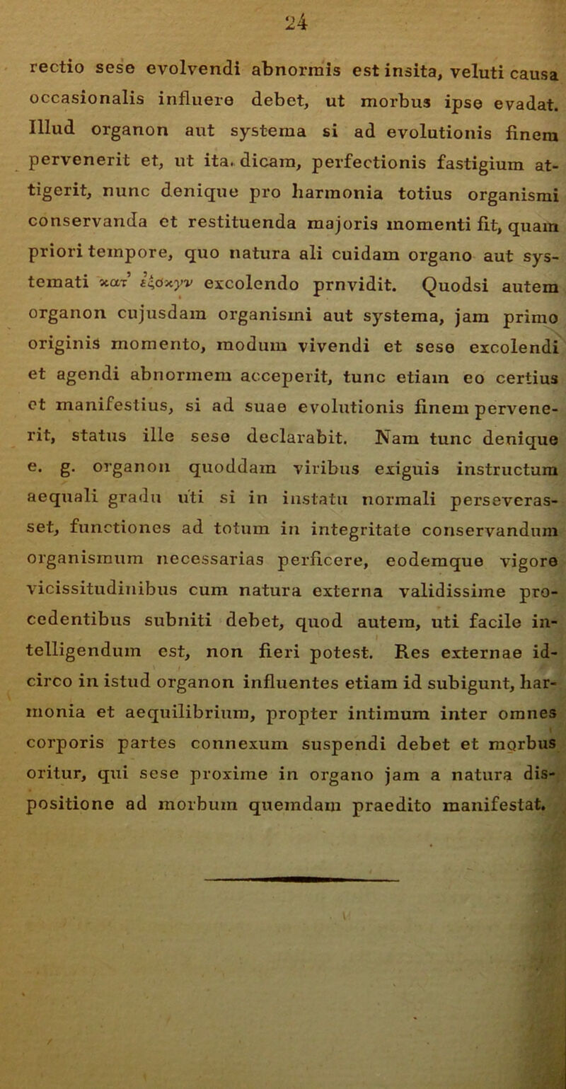 rectio sese evolvendi abnormis est insita, veluti causa occasionalis influere debet, ut morbus ipse evadat. Illud organon aut systema si ad evolutionis finem pervenerit et, ut ita. dicam, perfectionis fastigium at- tigerit, nunc denique pro harmonia totius organismi conservanda et restituenda majoris momenti fit, quam priori tempore, quo natura ali cuidam organo aut sys- temati «at i&xyv excolendo prnvidit. Quodsi autem organon cujusdam organismi aut systema, jam primo originis momento, modum vivendi et sese excolendi et agendi abnormem acceperit, tunc etiam eo certius et manifestius, si ad suae evolutionis finem pervene- rit, status ille sese declarabit. Nam tunc denique e* §• organon quoddam viribus exiguis instructum aequali gradu uti si in instatu normali perseveras- set, functiones ad totum in integritate conservandum organismum necessarias perficere, eodemque vigore vicissitudinibus cum natura externa validissime pro- cedentibus subniti debet, quod autem, uti facile in- telligendum est, non fieri potest. Res externae id- circo in istud organon influentes etiam id subigunt, har- monia et aequilibrium, propter intimum inter omnes corporis partes connexum suspendi debet et morbus oritur, qui sese proxime in organo jam a natura dis- positione ad morbum quemdam praedito manifestat.