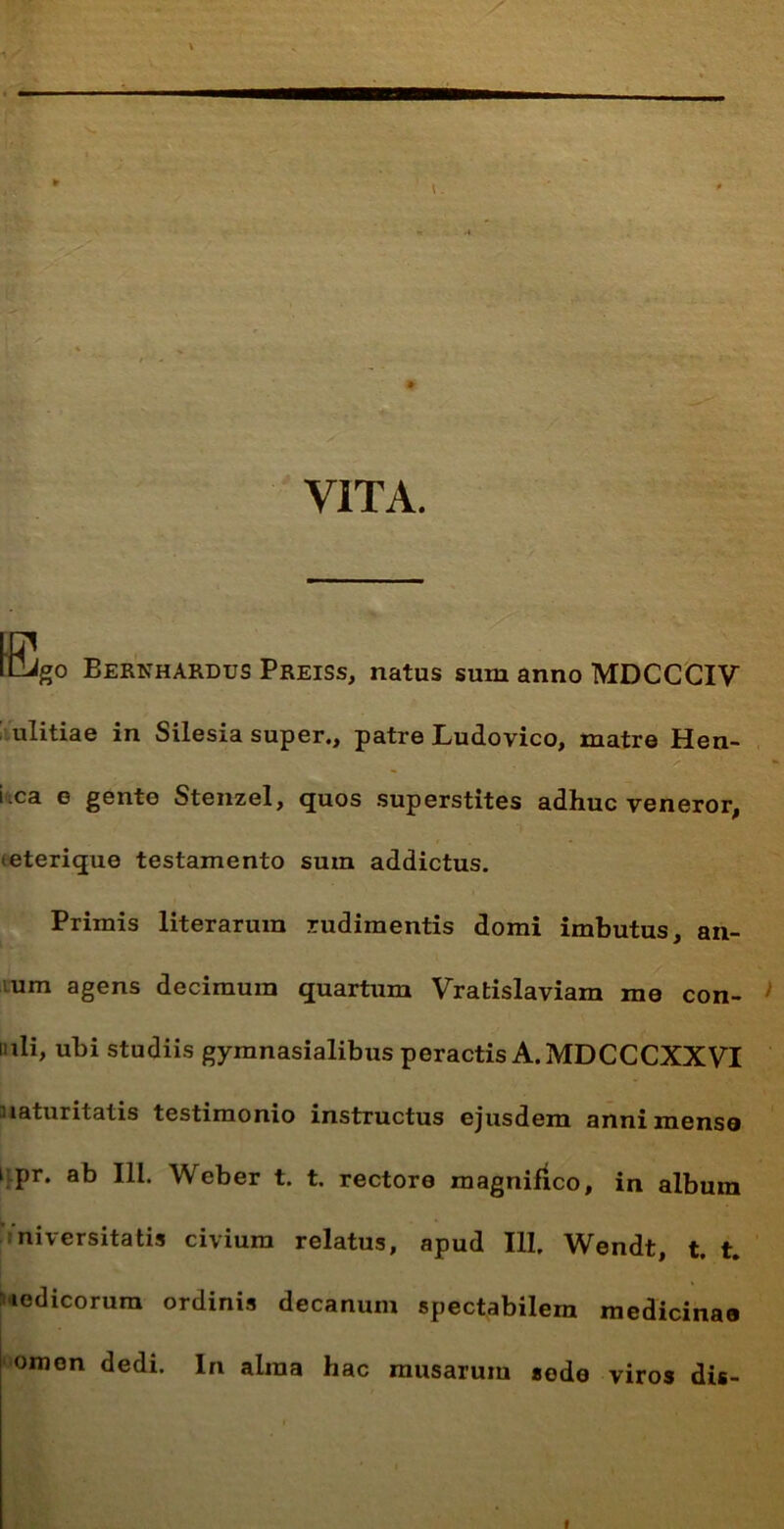 VITA. LDJgo BERNHARDUS Preiss, natus sum anno MDCCCIV ulitiae in Silesia super., patre Ludovico, matre Hen- ixa e gente Stenzel, quos superstites adhuc veneror, eterique testamento sum addictus. Primis literarura rudimentis domi imbutus, an- um agens decimum quartum Vratislaviam me con- mli, ubi studiis gymnasialibus peractis A. MDCCCXXVI maturitatis testimonio instructus ejusdem anni mense 1 pr. ab IU. Weber t. t. rectore magnifico, in album niversitatis civium relatus, apud 111. Wendt, t. t. icdicorum ordinis decanum spectabilem medicinae omen dedi. In alina hac musarum sede viros dis-