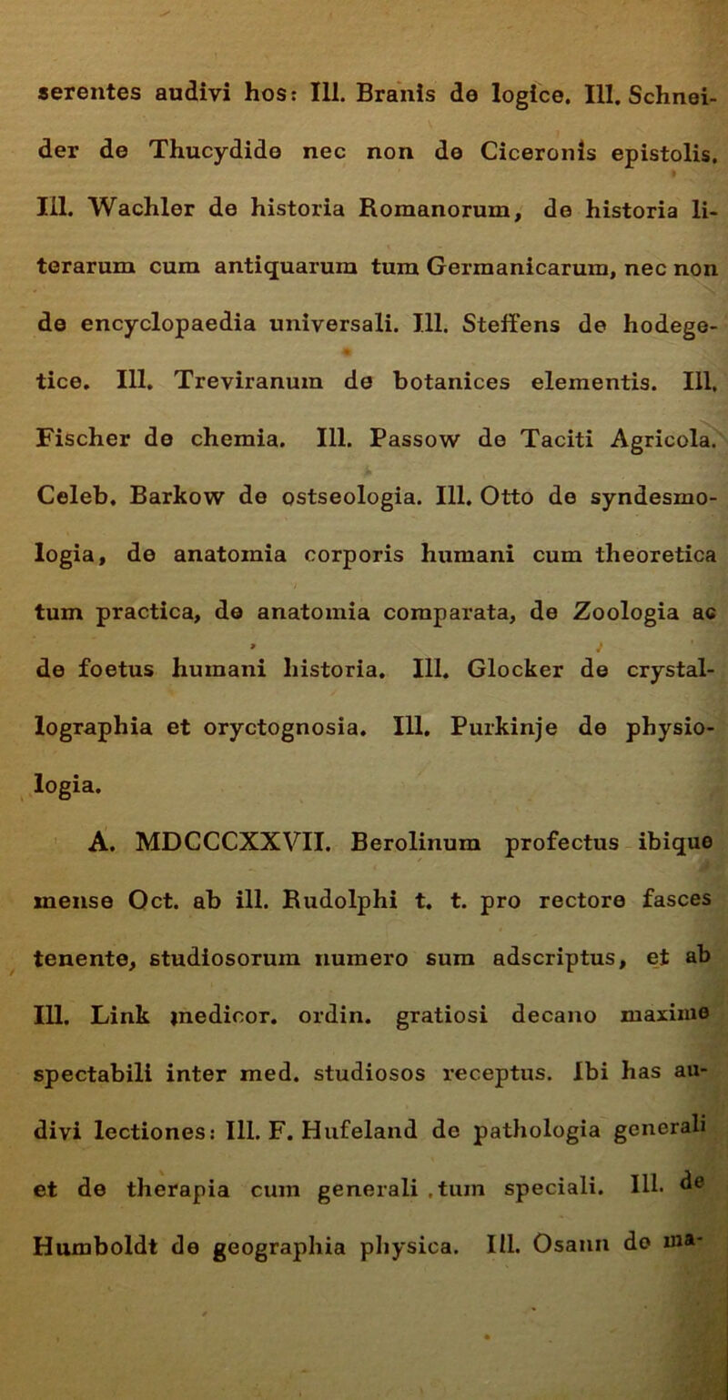 serentes audivi hos: 111. Branis de logice. III. Schnei- der de Thucydide nec non de Ciceronis epistolis. 111. Wachler de historia Romanorum, de historia li- terarum cum antiquarum tum Germanicarum, nec non de encyclopaedia universali. 111. Steffens de hodege- % tice. 111. Treviranum de botanices elementis. 111, Fischer de chemia. 111. Passow de Taciti Agricola. Celeb, Barkow do ostseologia. 111. Otto de syndesmo- logia, de anatoinia corporis humani cum theoretica tum practica, de anatomia comparata, de Zoologia ac 9 J de foetus humani historia. 111. Glocker de crystal- lographia et oryctognosia. 111. Purkinje de physio- logia. A. MDCCCXXVII. Berolinum profectus ibique mense Oct. ab ili. Rudolphi t. t. pro rectore fasces tenente, studiosorum numero sum adscriptus, et ab 111. Link jnedioor. ordin. gratiosi decano maxime spectabili inter med. studiosos receptus. Ibi has au- divi lectiones: 111. F. Hufeland de pathologia generali et de therapia cum generali , tum speciali. IU* de Humboldt de geographia physica. III. Osann do ma-