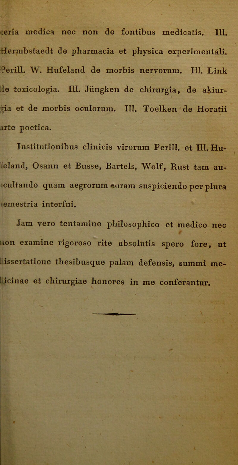 iteria medica nec non do fontibus medicatis. 111. Hermbstaedt de pharmacia et physica experimentali. }? er ili. W. Hufeland de morbis nervorum. 111. Link ;le toxicologia. 111. Jiingken de chirurgia, de akiur- i pa et de morbis oculorum. 111. Toelken de Horatii arte poetica. Institutionibus clinicis virorum Perill. et 111. Hu- 'eland, Osann et Busse, Bartels, Wolf, Rust tam au- cultando quam aegrorum «uram suspiciendo per plura temestria interfui. Jam vero tentamine philosophico et medico nec uon examine rigoroso rite absolutis spero fore, ut : issertatioue thesibusque palam defensis, summi me- dicinae et chirurgiae honores in me conferantur.
