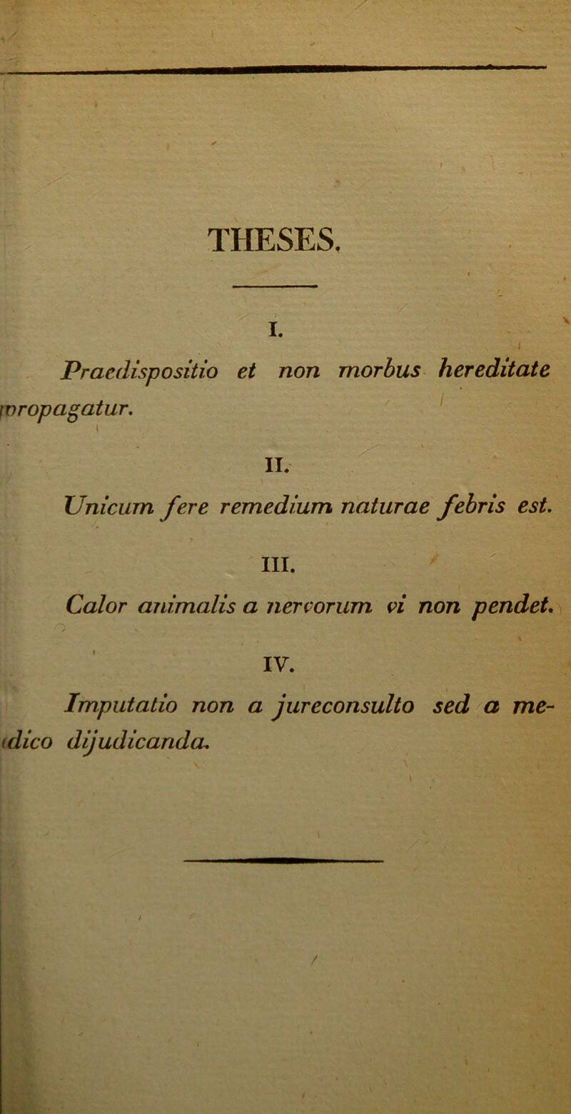 THESES, i. Praedispo sitio et non morbus hereditate propagatur. I II. Unicum fere remedium naturae febris est. III. Calor animalis a nervorum vi non pendet IV. Imputatio non a jureconsulto sed a me- (dico dijudicanda.