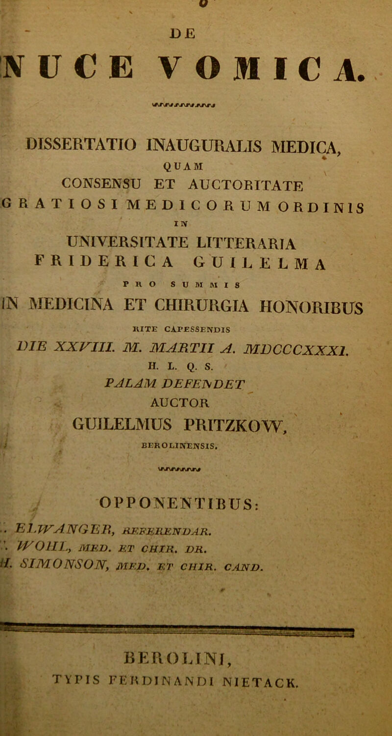 V \ s DE NUCE VOMICA. ju\m\§ jtdrw DISSERTATIO INAUGURARIS MEDICA, QUAM CONSENSU ET AUCTORITATE GRATIOSI MEDICORUM ORDINIS IN UNIVERSITATE LITTERARIA FRIDERICA GUILELMA PRO SUMMIS IN MEDICINA ET CHIRURGIA HONORIBUS RITE CAPESSENDIS DIE XXVIII. M. MARTII A. MDCCCXXX1. h. l. q. s. PALAM DEFE1SDET AUCTOR GUILELMUS PRITZKOW, ; BEROLIIYENSIS. OPPONENTIBUS: . El.JVANGER, REFERENBAR. \ WOHL, MED. ET CHIR. DR. A. SIMONSON, MED. ET CHIR. CAND. BEROLINI, TYPIS FER DI NANDI NIETACK.