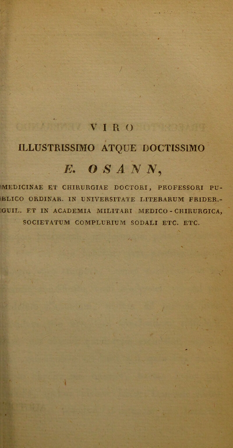 ) VIRO ILLUSTRISSIMO ATQUE DOCTISSIMO E. O $ A N N, ‘MEDICINAE ET CHIRURGIAE DOCTORI, PROFESSORI PU- HiLICO ORDINAR. IN UNIVERSITATE LITERARUM FRIDER.- GUII-. FT IN ACADEMIA MILITARI MEDICO - CHIRURGICA, SOCIETATUM COMPLURIUM SODALI ETC. ETC. i