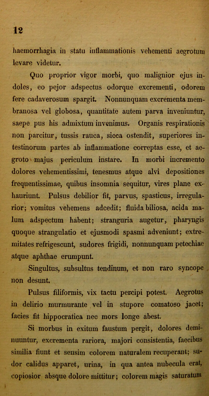 I haemorrhagia in statu inflammationis vehementi aegrotum levare videtur. Quo proprior vigor morbi, quo malignior ejus in- doles, eo pejor adspectus odorque excrementi, odorem fere cadaverosum spargit. Nonnunquam excrementa mem- branosa vel globosa, quantitate autem parva inveniuntur, saepe pus his admixtum invenimus. Organis respirationis non parcitur, tussis rauca, sicca ostendit, superiores in- testinorum partes ab inflammatione correptas esse, et ae- groto ■ majus periculum instare. In morbi incremento dolores vehementissimi, tenesmus atque alvi depositiones frequentissimae, quibus insomnia sequitur, vires plane ex- hauriunt Pulsus debilior fit, parvus, spasticus, irregula- rior; vomitus vehemens adcedit; fluida biliosa, acida ma- lum adspectum habent; stranguria augetur, pharyngis quoque strangulatio et ejusmodi spasmi adveniunt; extre- mitates refrigescunt, sudores frigidi, nonnunquam petechiae atque aphthae erumpunt. Singultus, subsultus tendinum, et non raro syncope , non desunt. Pulsus filiformis, vix tactu percipi potest. Aegrotus in delirio murmurante vel in stupore comatoso jacet; facies fit hippocratica nec mors longe abest. Si morbus in exitum faustum pergit, dolores demi- nuuntur, excrementa rariora, majori consistentia, faecibus similia fiunt et sensim colorem naturalem recuperant; su- dor calidus apparet, urina, in qua antea nubecula erat, copiosior absque dolore mittitur; colorem magis saturatum