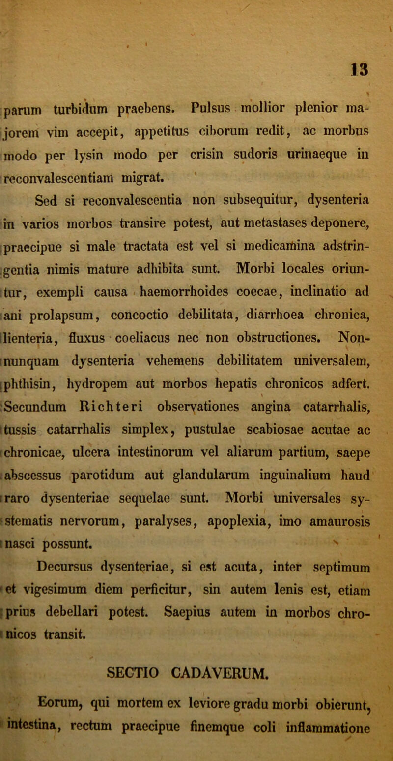 \ panim turbiciiim praebens. Pulsus mollior plenior ma- jorem vim accepit, appetitus ciborum redit, ac morbus modo per lysin modo per crisin sudoris urinaeque in reconvalescentiam migrat. ' Sed si reconvalescentia non subsequitur, dysenteria in varios morbos transire potest, aut metastases deponere, praecipue si male tractata est vel si medicamina adstrin- .gentia nimis mature adhibita sunt. Morbi locales oriun- tur, exempli causa . haemorrhoides coecae, inclinatio ad ani prolapsum, concoctio debilitata, diarrhoea chronica, !lienteria, fluxus coeliacus nec non obstructiones, Non- nunquam dysenteria vehemens debilitatem universalem, phthisin, hydropem aut morbos hepatis chronicos adfert. 'Secundum Richteri obseryationes angina catarrhalis, tussis catarrhalis simplex, pustulae scabiosae acutae ac chronicae, ulcera intestinorum vel aliarum partium, saepe abscessus parotidum aut glandularum inguinalium haud iraro dysenteriae sequelae sunt. Morbi universales sy- ; ‘Sternatis nervorum, paralyses, apoplexia, imo amaurosis ’ nasci possunt. ^ Decursus dysenteriae, si est acuta, inter septimum et vigesimum diem perficitur, sin autem lenis est, etiam prius debellari potest. Saepius autem in morbos chro- ' nicos transit. SECTIO CADAVERUM. Eorum, qui mortem ex leviore gradu morbi obierunt, intestina, rectum praecipue finemque coli inflammatione