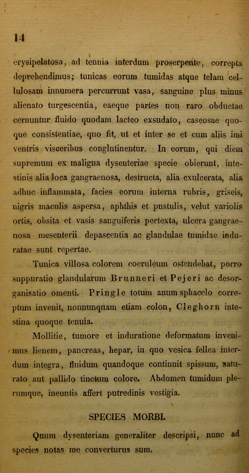 erysipelatosa, ad tenuia interdum proserpente, correpta deprehendimus; tunicas eorum tumidas atque telam cel- lulosam innumera percurrunt vasa, sanguine plus minus' alienato turgescentia, eaeque partes non raro obductae cernuntur fluido quodam lacteo exsudato, caseosae quo- que consistentiae, quo fit, ut et inter se et cum aliis imi ventris visceribus conglutinentur. In eorum, qui diem supremum ex maligna dysenteriae specie obierunt, inte- stinis alia loca gangraenosa, destructa, alia exulcerata, alia adhuc inflammata, facies eorum interna rubris, griseis, nigris maculis aspersa, aphthis et pustulis, velut variolis ortis, obsita et vasis sanguiferis pertexta, ulcera gangrae- nosa mesenterii depascentia ac glandulae tumidae indu- ratae sunt repertae. Tunica villosa colorem coeruleum ostendebat, porro suppuratio glandularum Brunneri et Pejeri ac desor- ganisatio omenti. Pringle totum anum sphacelo corre- ptum invenit, nonuunquam etiam colon, Cleghorn inte- stina quoque tenuia. Mollitie, tumore et induratione deformatum inveni- • mus lienem, pancreas, hepar, in quo vesica fellea inter- dum integra, fluidum quandoque continuit spissum, satu- rato aut pallido tinctum colore. Abdomen tumidum ple-- ruinque, ineuntis affert putredinis vestigia. t \ I V* s SPECIES MORBI. Quum dysenteriam generaliter descripsi, nunc ad>* species notas me converturus sum.