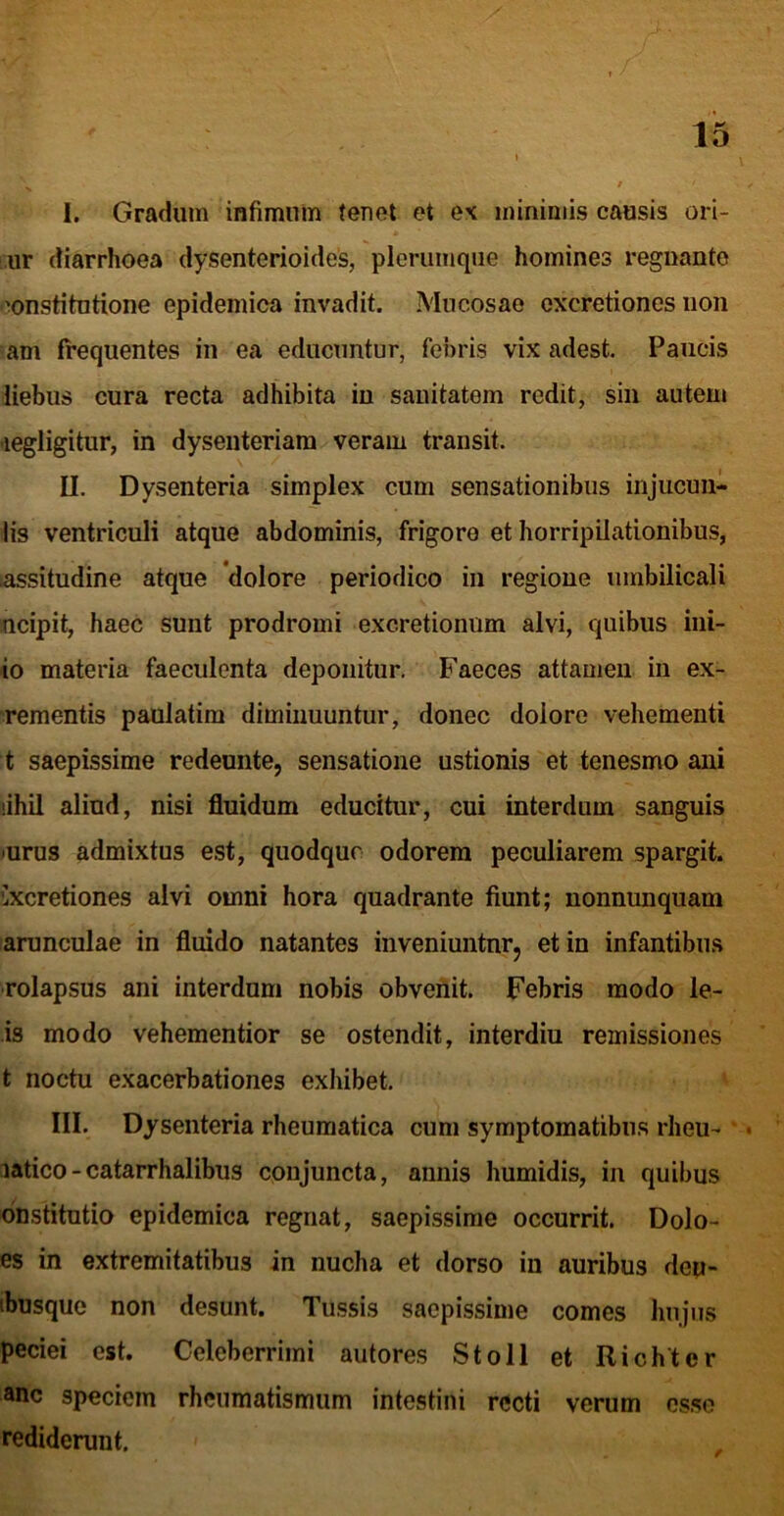 I. Gradum infimnin tenet et e\ minimis causis ori- ,ur diarrhoea dysenterioides, plerumque homines regnanto ’!onstitutione epidemica invadit. Mucosae oxcretiones non am frequentes in ea educuntur, febris vix adest. Paucis liebus cura recta adhibita in sanitatem redit, sin autem 'legligitur, in dysenteriam veram transit. II. Dysenteria simplex cum sensationibus injucuu- lis ventriculi atque abdominis, frigore et horripilationibus, lassitudine atque 'dolore periodico in regione umbilicali ncipit, haec sunt prodromi excretionum alvi, quibus ini- io materia faeculenta deponitur. Faeces attamen in ex- rementis paulatim diminuuntur, donec dolore vehementi t saepissime redeunte, sensatione ustionis et tenesmo ani lihil aliud, nisi fluidum educitur, cui interdum sanguis jurus admixtus est, quodque odorem peculiarem spargit. Cxcretiones alvi omni hora quadrante fiunt; nonnunquam arunculae in fluido natantes inveniuntnrj et in infantibu.s ■rolapsus ani interdum nobis obvenit. Febris modo le- is modo vehementior se ostendit, interdiu remissiones t noctu exacerbationes exhibet. III. Dysenteria rheumatica cum symptomatibus rheu- * • latico-catarrhalibus conjuncta, annis humidis, in quibus dnstitutio epidemica regnat, saepissime occurrit. Dolo- es in extremitatibus in nucha et dorso in auribus deu- ibusque non desunt. Tussis saepissime comes linjiis peciei est. Celeberrimi autores St oli et Richter anc speciem rheumatismum intestini recti verum esso rediderunt.