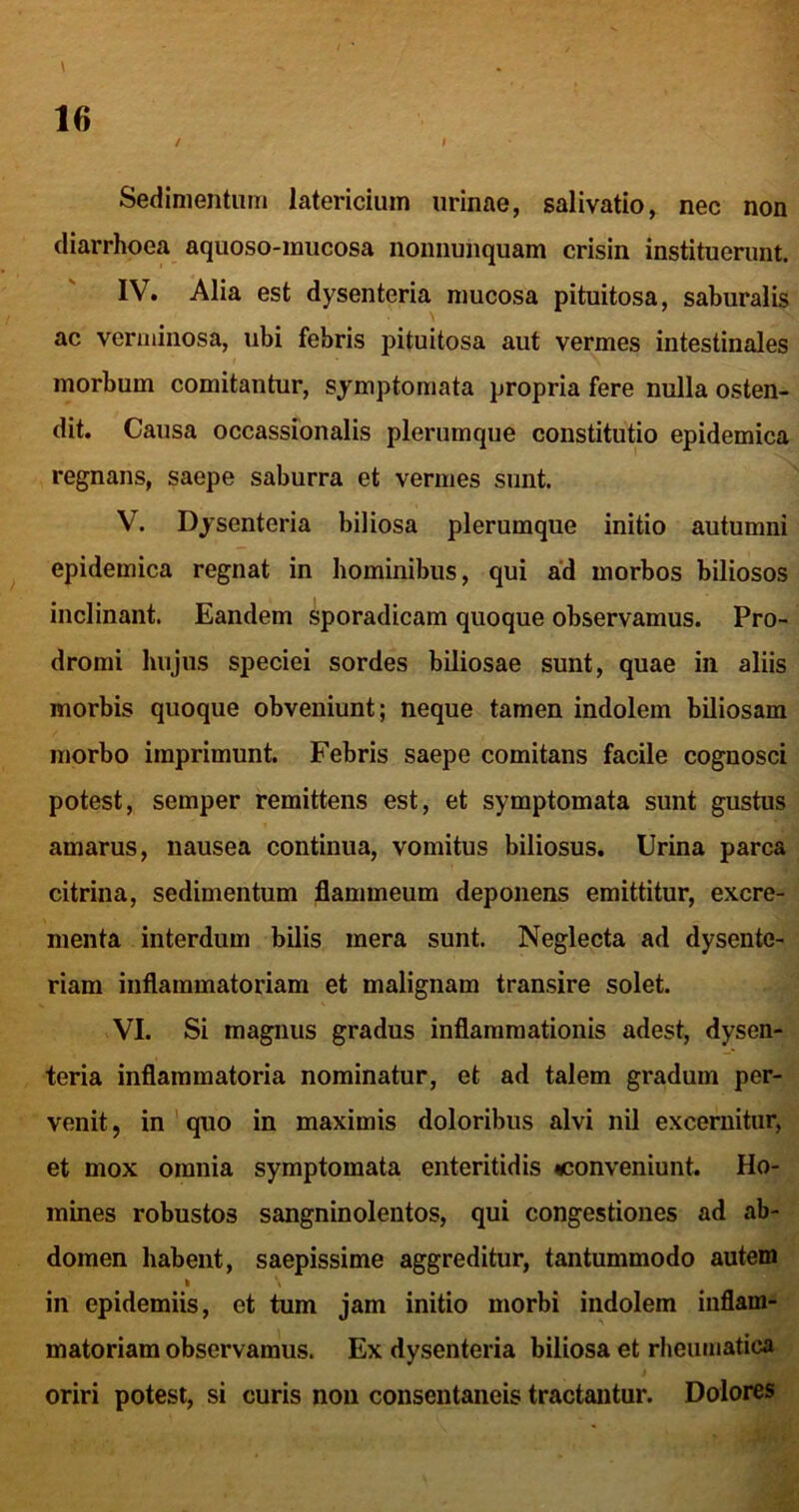 / \ Sedimentum latericium urinae, salivatio, nec non diarrhoea aquoso-mucosa nomiunquam crisin instituerunt. IV. Alia est dysenteria mucosa pituitosa, saburalis ac verminosa, ubi febris pituitosa aut vermes intestinales morbum comitantur, symptomata propria fere nulla osten- dit. Causa occassionalis plerumque constitutio epidemica regnans, saepe saburra et vermes snnt. V. Dysenteria biliosa plerumque initio autumni epidemica regnat in hominibus, qui a'd morbos biliosos inclinant. Eandem sporadicam quoque observamus. Pro- dromi hujus speciei sordes biliosae sunt, quae in aliis morbis quoque obveniunt; neque tamen indolem biliosam morbo imprimunt. Febris saepe comitans facile cognosci potest, semper remittens est, et symptomata sunt gustus amarus, nausea continua, vomitus biliosus. Urina parca citrina, sedimentum flammeum deponens emittitur, excre- menta interdum bilis mera sunt. Neglecta ad dysente- riam inflammatoriam et malignam transire solet. VI. Si magnus gradus inflammationis adest, dysen- teria inflammatoria nominatur, et ad talem gradum per- venit , in ' quo in maximis doloribus alvi nil excernitur, et mox omnia symptomata enteritidis «conveniunt. Ho- mines robustos sanguinolentos, qui congestiones ad ab- domen habent, saepissime aggreditur, tantummodo autem » \ in epidemiis, et tum jam initio morbi indolem inflam- matoriam observamus. Ex dysenteria biliosa et rheumatica oriri potest, si curis noii consentaneis tractantur. Dolores