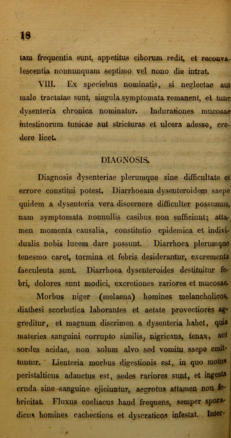 Um frequentia sunt, appetitus ciborum redit, et racouTA- lescentia nonnunquam septimo vel nono die intrat, VIII. Ex speciebus nominatis, si neglectae aut male tractatae sunt, singula symptomata remanent, et tunc dysenteria chronica nominatur, Indurationes mucosae intestinorum tunicae aut stricturas et ulcera adesse, cre- dere licet. DIAGNOSIS. Diagnosis dysenteriae plerumque sine difficultate et errore constitui potest. Diarrhoeam dyseuteroidem saepe quidem a dysenteria vera discernere difficulter possumu^ nam symptomata nonnullis casibus non sufficiunt; atta-^ men momenta causalia, constitutio epidemica et indivi- dualis nobis lucem dare possunt. Diarrhoea plerumque tenesmo caret, tormina et febris desiderantur, excrementa faeculenta sunt. Diarrhoea dysenteroides destituitur fe- bri, dolores sunt modici, excretiones rariores et mucosae. Morbus niger (melaena) homines melancholicos, diathesi scorbutica laborantes et aetate provectiores ag- greditur, et magnum discrimen a dysenteria habet, qui* materies sanguini corrupto similis^ nigricans, tenax, aut sordes acidae, non 'solum alvo sed vomitu, saepe emit- tuntur. ■ Lienteria morbus digestionis est, in quo motus i peristalticus adauctus est, sedes rariores sunt, et ingesta I cruda sine-sanguine ejiciuntur, aegrotus attamen non fe- , bricitat Fluxus coeliacus haud frequens, semper spora- dicus homines cachecticos et dyscraticos infestat. Inter-