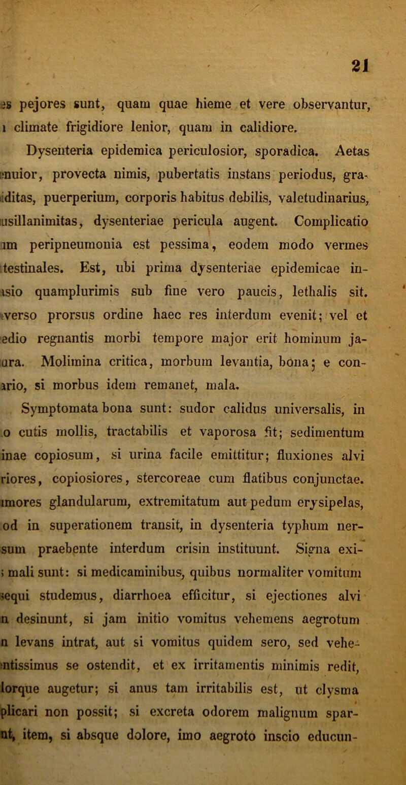 ds pejores sunt, quam quae hieme et vere observantur, 1 climate frigidiore lenior, quam in calidiore. Dysenteria epidemica periculosior, sporadica. Aetas imuior, provecta nimis, pubertatis instans periodus, gra^ liditas, puerperium, corporis habitus debilis, valetudinarius, iLisillanimitas, dysenteriae pericula augent. Complicatio im peripneumouia est pessima, eodem modo vermes testinales. Est, ubi prima dysenteriae epidemicae in- isio quamplurimis sub fine vero paucis, lethalis sit. werso prorsus ordine haec res interdum evenit; vel et edio regnantis morbi tempore major erit hominum ja- ura. Molimina critica, morbum levantia, bona5 e con- ario, si morbus idem remanet, mala. Symptomata bona sunt: sudor calidus universalis, in .0 cutis mollis, tractabilis et vaporosa fit; sedimentum inae copiosum, si urina facile emittitur; fluxiones alvi riores, copiosiores, stercoreae cum flatibus conjunctae, imores glandularum, extremitatum aut pedum erysipelas, od in superationem transit, in dysenteria typhum ner- sum praebente interdum crisiii instituunt. Signa exi- ; mali sunt: si medicaminibus, quibus normaliter vomitum iequi studemus, diarrhoea efficitur, si ejectiones alvi n desinunt, si jam initio vomitus vehemens aegrotum n levans intrat, aut si vomitus quidem sero, sed vehe- mtissimus se ostendit, et ex irritamentis minimis redit, lorque augetur; si anus tam irritabilis est, ut clysma plicari non possit; si excreta odorem malignum spar- ut, item, si absque dolore, imo aegroto inscio educun-