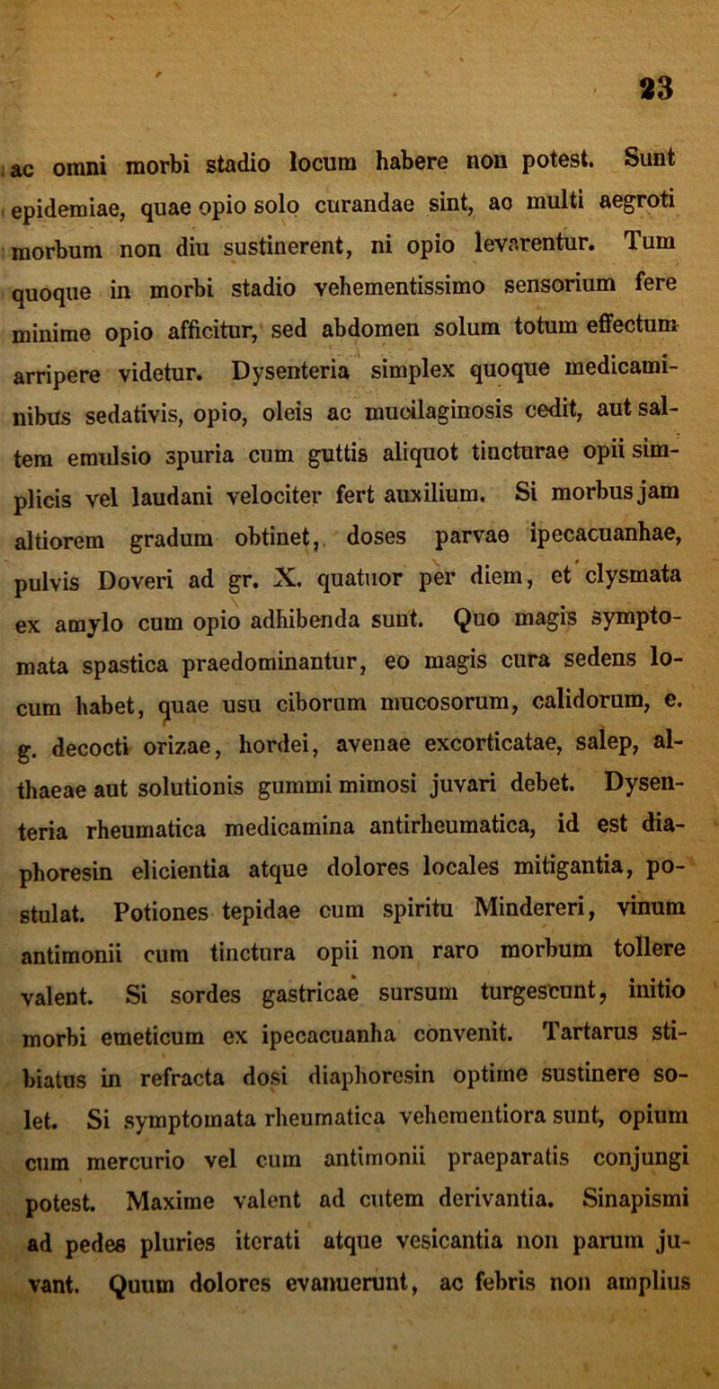 ac omni morbi stadio locum habere non potest. Sunt epidemiae, quae opio solo curandae sint, ao multi aegroti morbum non diu sustinerent, ni opio levarentur. Tum quoque in morbi stadio vehementissime sensorium fere minime opio afficitur, sed abdomen solum totum effectum arripere videtur. Dysenteria simplex quoque medicami- nibus sedativis, opio, oleis ac mucilaginosis cedit, aut sal- tem emulsio spuria cum guttis aliquot tincturae opii sim- plicis vel laudani velociter fert auxilium. Si morbus jam altiorem gradum obtinet,, doses parvae ipecacuanhae, pulvis Doveri ad gr. X. quatiior per diem, et'clysmata ex amylo cum opio adhibenda sunt. Quo magis sympto- mata spastica praedominantur, eo magis cura sedens lo- cum habet, (^uae usu ciborum mucosorum, calidorum, e. g. decocti orizae, hordei, avenae excorticatae, salep, al- thaeae aut solutionis gummi mimosi juvari debet. Dysen- teria rheumatica medicamina antirheumatica, id est dia- phoresin elicientia atque dolores locales mitigantia, po- stulat. Potiones tepidae cum spiritu Mindereri, vinum antimonii cum tinctura opii non raro morbum tollere valent. Si sordes gastricae sursum turgescunt, initio morbi emeticum ex ipecaciianha convenit. Tartarus sti- biatus in refracta dosi diaphoresin optime sustinere so- let. Si .symptomata rheumatica veheraentiora sunt, opium cum mercurio vel cum antimonii praeparatis conjungi potest. Maxime valent ad cutem derivantia. Sinapismi ad pedes pluries iterati atque vesicantia non parum ju- vant. Quum dolores evanuerunt, ac febris non amplius