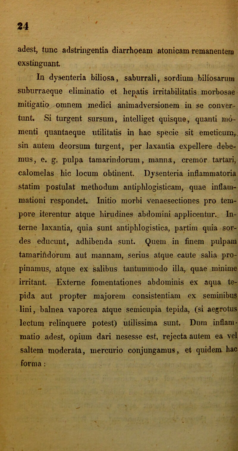 4 adest, tunc adstringentia diarrhoeam atonicam remanentem exstinguant In dysenteria biliosa, saburrali, sordium biliosarum suburraeque eliminatio et hepatis irritabilitatis morbosae mitigatio omnem medici animadversionem in se conver- tunt. Si turgent sursum, intelliget quisque, quanti mo- menti quantaeque utilitatis in hac specie sit emeticum, sin autem deorsum turgent, per laxantia expellere debe- mus, e. g, pulpa tamarindorum, manna, cremor tartari, calomelas hic locum obtinent. Dysenteria inflammatoria statim postulat methodum antiphlogisticam, quae inflam- mationi respondet. Initio morbi venaesectiones pro tem- pore iterentur atque hirudines abdomini applicentur.. In- terne laxantia, quia sunt antiphlogistica, partim quia sor- des educunt, adhibenda sunt. Quem in finem pulpam tamarindorum aut mannam, serius atque caute salia pro- pinamus, atque ex salibus tantummodo illa, quae minime irritant. Externe fomentationes abdominis ex aqua te- pida aut propter majorem consistentiam ex seminibus lini, balnea vaporea atque semicupia tepida, (si aegrotus lectum relinquere potest) utilissima sunt. Dum inflam- matio adest, opium dari nesesse est, rejecta autem ea vel saltem moderata, mercurio conjungamus, et quidem hac forma: t