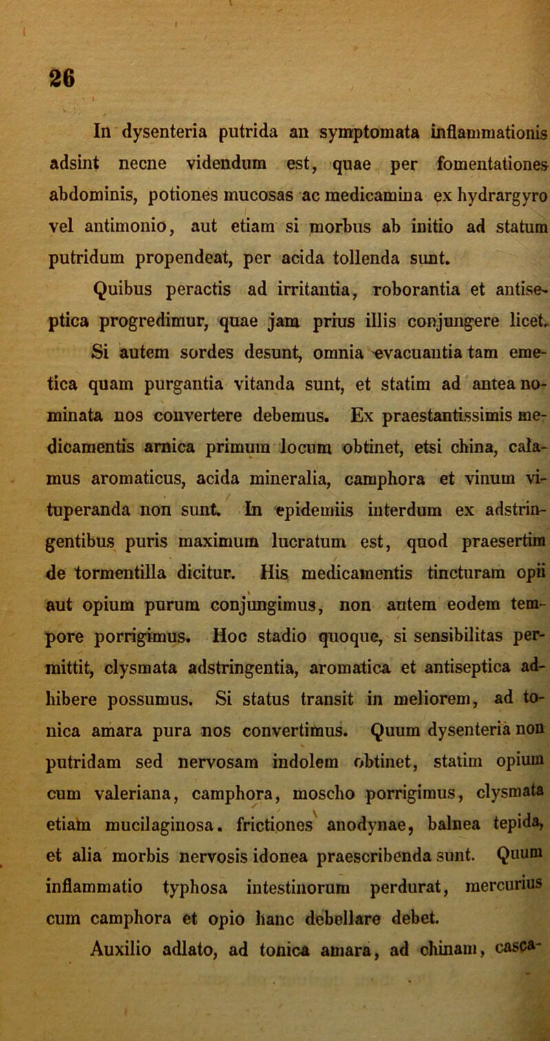 In dysenteria putrida an symptomata inflammationis adsint necne videndum est, quae per fomentationes abdominis, potiones mucosas ac medicamina ex hydrargyro vel antimonio, aut etiam si morbus ab initio ad statum putridum propendeat, per acida tollenda sunt. Quibus peractis ad irritantia, roborantia et antise- ptica progredimur, quae jam prhis illis conjungere licet. Si autem sordes desunt, omnia -evacuantia tam eme- tica quam purgantia vitanda sunt, et statim ad antea no- minata nos convertere debemus. Ex praestantissimis me- dicamentis amica primum locum obtinet, etsi china, cala- mus aromaticus, acida mineralia, camphora et vinum vi- tuperanda non sunt. In epidemiis interdum ex adstrin- gentibus puris maximum lucratum est, quod praesertim de tormentilla dicitur. His medicamentis tincturam opii I aut opium purum conjungimus, non autem eodem tem- pore porrigimus. Hoc stadio quoque, si sensibilitas per- mittit, clysmata adstringentia, aromatica et antiseptica ad- hibere possumus. Si status transit in meliorem, ad to- nica amara pura nos convertimus. Quum dysenteria non putridam sed nervosam indolem obtinet, statim opium cum Valeriana, camphora, moscho porrigimus, clysmata etiaba mucilaginosa, frictiones' anodynae, balnea tepida, et alia morbis nervosis idonea praescribenda sunt. Quum inflammatio typhosa intestinorum perdurat, mercurius cum camphora et opio hanc debellare debet. Auxilio adlato, ad tonica amara, ad ohinam, casca-
