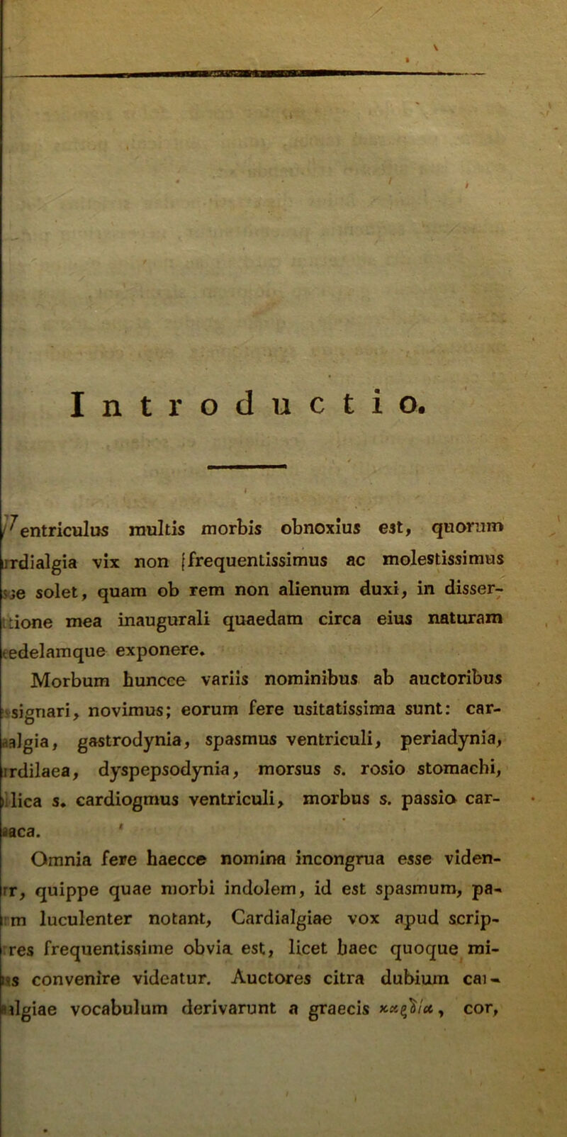 Introductio. /^entriculos rnultis morbis obnoxius est, quorum iirdialgia vix non {frequentissimus ac molestissimus solet, quam ob rem non alienum duxi, in disser^ Itione mea inaugurali quaedam circa eius naturam eedelamque exponere. Morbum huncee variis nominibus ab auctoribus 'isignari, novimus; eorum fere usitatissima sunt: car- aalgia, gastrodynia, spasmus ventriculi, periadynia, jrdilaea, dyspepsodynia, morsus s. rosio stomachi, lilica s. cardiogmus ventriculi, morbus s. passio car- aaca. ' Omnia fere haecce nomina incongrua esse viden- rr, quippe quae morbi indolem, id est spasmum, pa- rm luculenter notant, Cardialgiae vox apud scrip- rres frequentissime obvia est, licet baec quoque mi- ns convenire videatur. Auctores citra dubium cai- sdgiae vocabulum derivarunt a graecis , cor.