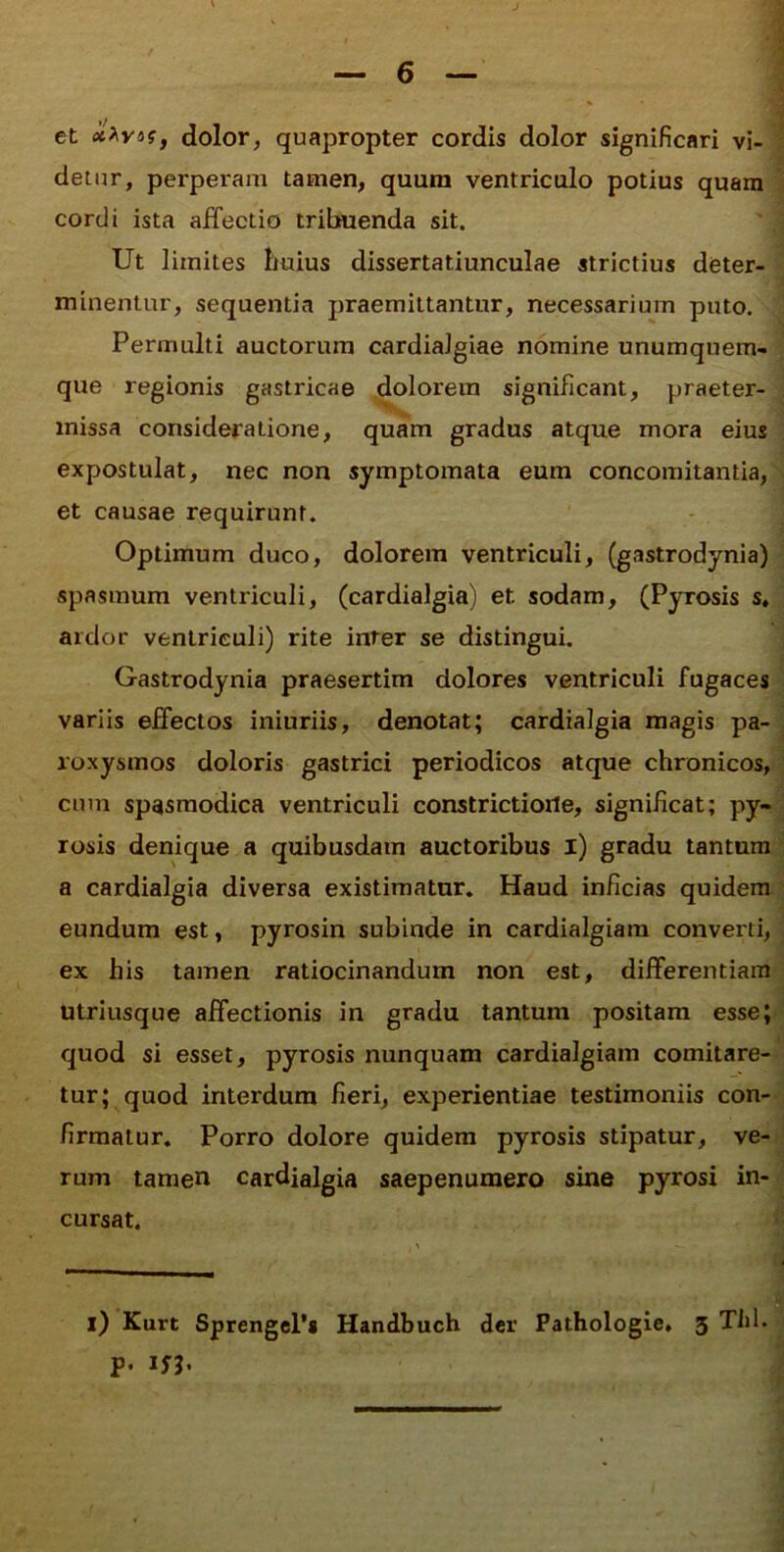 et dolor, quapropter cordis dolor significari vi- detur, perperam tamen, quum ventriculo potius quam cordi ista affectio tribuenda sit. ' ] Ut limites huius dissertatiunculae strictius deter- i minentur, sequentia jjraemittantur, necessarium puto. J Permulti auctorum cardialgiae nomine unumquem que regionis gastricae dolorem significant, praeter- ■ j missa consideratione, quam gradus atque mora eius 1 I expostulat, nec non symptomata eum concomitantia,'^ et causae requirunt. Optimum duco, dolorem ventriculi, (gastrodynia) j spasmum ventriculi, (cardialgia) et sodam, (Pyrosis s.| ardor ventriculi) rite inter se distingui. Gastrodynia praesertim dolores ventriculi fugaces; variis effectos iniuriis, denotat; cardialgia magis pa-; roxysmos doloris gastrici periodicos atque chronicos,' cum spasmodica ventriculi constrictione, significat; py- rosis denique a quibusdam auctoribus l) gradu tantam a cardialgia diversa existimatur. Haud inficias quidem eundum est, pyrosin subinde in cardialgiam converti, ex his tamen ratiocinandum non est, differentiam^ utriusque affectionis in gradu tantum positam esse; quod si esset, pyrosis nunquam cardialgiam comitare-1 tur; quod interdum fieri, experientiae testimoniis con- firmatur. Porro dolore quidem pyrosis stipatur, ve- rum tamen cardialgia saepenumero sine pyrosi in- cursat. l) Kurt Sprengcl*» Handbuch der Pathologie, 3 Tld. p. 1S^.