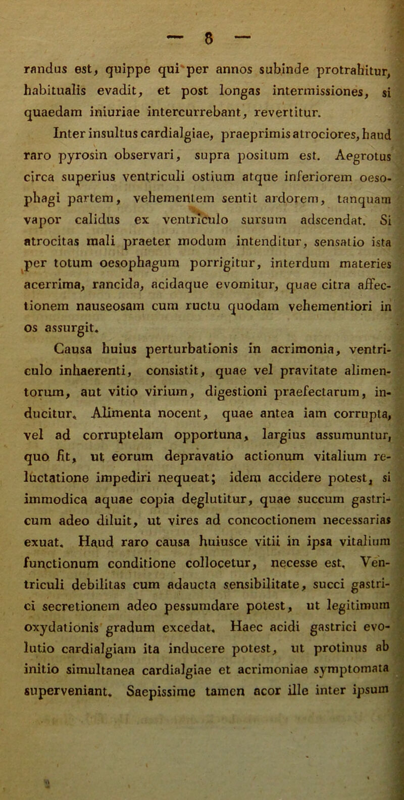 randus est, quippe qui'per annos subinde protrahitur, habitualis evadit, et post longas intermissiones, si quaedam iniuriae intercurrebant, revertitur. Inter insultus cardialgiae, praeprimis atrociores, haud raro pyrosin observari, supra positum est. Aegrotus circa superius ventriculi ostium atque inferiorem oeso- phagi partem, vehementem sentit ardorem, tanquam vapor calidus ex ventriculo sursum adscendat. Si atrocitas mali praeter modum intenditur, sensatio ista per totum oesophagum porrigitur, interdum materies acerrima, rancida, acidaque evomitur, quae citra affec- tionem nauseosam cum ructu quodam veheraentiori in os assurgit- Causa huius perturbationis in acrimonia, ventri- culo inhaerenti, consistit, quae vel pravitate alimen- torum, aut vitio virium, digestioni praefectarum, in- ducitur* Alimenta nocent, quae antea iam corrupta, vel ad corruptelam opportuna, largius assumuntur, quo fit, ut eorum depravatio actionum vitalium re- luctatione impediri nequeat; idem accidere potest, si immodica aquae copia deglutitur, quae succum gastri- cum adeo diluit, ut vires ad concoctionem necessarias exuat. Haud raro causa huiusce vitii in ipsa vitalium functionum conditione collocetur, necesse est. Ven- triculi debilitas cum adaucta sensibilitate, succi gastri- ci secretionem adeo pessumdare potest, ut legitimum oxydationis gradum excedat. Haec acidi gastrici evo- lutio cardialgiam ita inducere potest, ut protinus ab initio simultanea cardialgiae et acrimoniae symptomata superveniant. Saepissime tamen acor ille inter ipsum