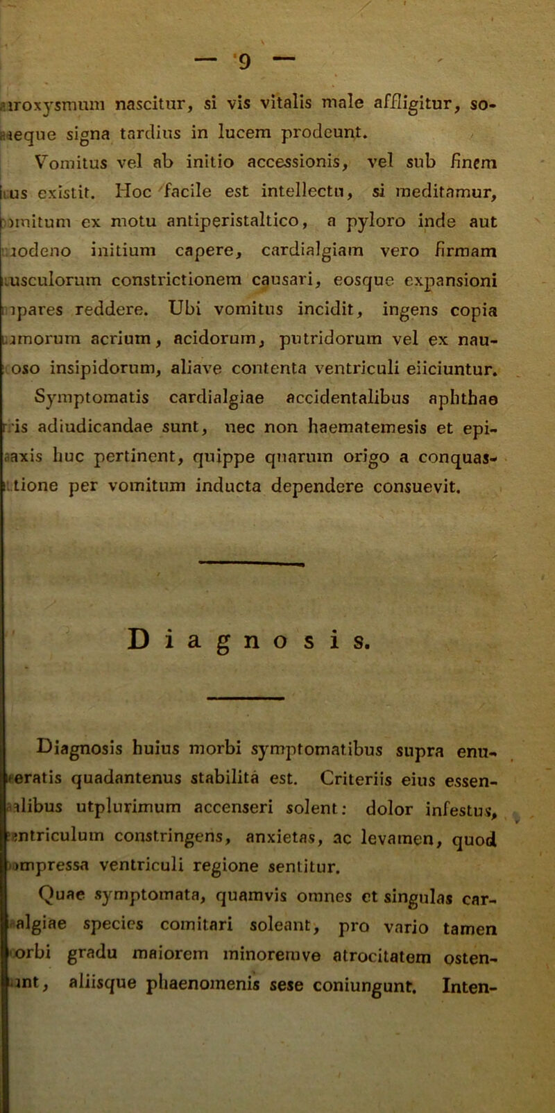 .uroxysmum nascitur, si vis vitalis male affligitur, so- Kieque signa tardius in lucem prodeunt. Vomitus vel ab initio accessionis, vel sub finem lius exislit. Hoc facile est intellectu, si meditamur, ))mitum ex motu antiperistaltico, a pyloro inde aut '.aodeno initium capere, cardialgiam vero firmam Lusculorum constrictionem causari, eosque expansioni inpares reddere. Ubi vomitus incidit, ingens copia Lijmorum acrium, acidorum, putridorum vel ex nau- i oso insipidorum, aliave contenta ventriculi eiiciuntur. Symptomatis cardialgiae accidentalibus aphthae rris adiudicandae sunt, nec non haematemesis et epi- aaxis huc pertinent, quippe quarum origo a conquas- iitione per vomitum inducta dependere consuevit. Diagnosis. Diagnosis huius morbi symptomatibus supra enu- lueratis quadantenus stabilita est. Criteriis eius essen- aalibus utplurimum accenseri solent; dolor infestus, jBntriculum constringens, anxietas, ac levamen, quod lompressa ventriculi regione sentitur. Quae symptomata, quamvis omnes et singulas car- .^algiae species comitari soleant, pro vario tamen -orbi gradu maiorem minoremve atrocitatem osten- ^mt, aliisque phaenomenis sese coniungunt. Inten-