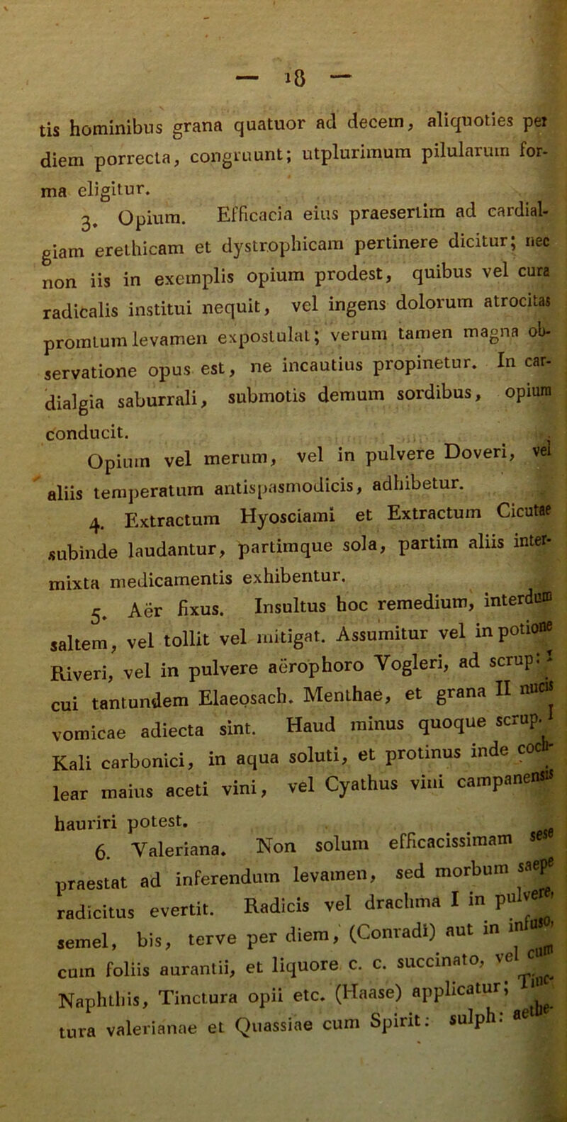 tis hominibus grana quatuor ad decem, aliquoties pei diem porrecta, congruunt; utplurimura pilularum for- ma eligitur. 3, Opium. Efficacia eius praesertim ad eardial- giam erethicam et dystrophicam pertinere dicitur; nec non iis in exemplis opium prodest, quibus vel cura radicalis institui nequit, vel ingens dolorum atrocitas promlumlevamen expostulat; verum tamen magna ob- servatione opus est, ne incautius propinetur. In car- dialgia saburrali, submotis demum sordibus, opium conducit. Opium vel merum, vel in pulvere Doveri, vel aliis temperatum antispasmodicis, adhibetur. 4. Extractura Hyosciami et Extractum Cicutae subinde laudantur, partimque sola, partim aliis inter- mixta medicamentis exhibentur. 5. Aer fixus. Insultus hoc remedium, interduni saltem, vel tollit vel mitigat. Assumitur vel in potione Riveri, vel in pulvere aerophoro Vogleri, ad scrup. > cui tantundem Elaeosach. Menthae, et grana II nucis vomicae adiecta sint. Haud minus quoque scrup. Kali carbonici, in aqua soluti, et protinus inde coclh lear maius aceti vini, vel Cyathus vini campanensis hauriri potest. 6. Valeriana. Non solum efficacissiraam se praestat ad inferendum levamen, sed morbum sae^ radicitus evertit. Radicis vel drachma I m pu ve ' semel, bis, terve per diem, (Conradi)^ aut in m cum foliis aurantii, et liquore c. c. succinato, ^ Naphthis, Tinctura opii etc. (Haase) applicatur, tura Valerianae et Quassiae cum Spirit. sulph.