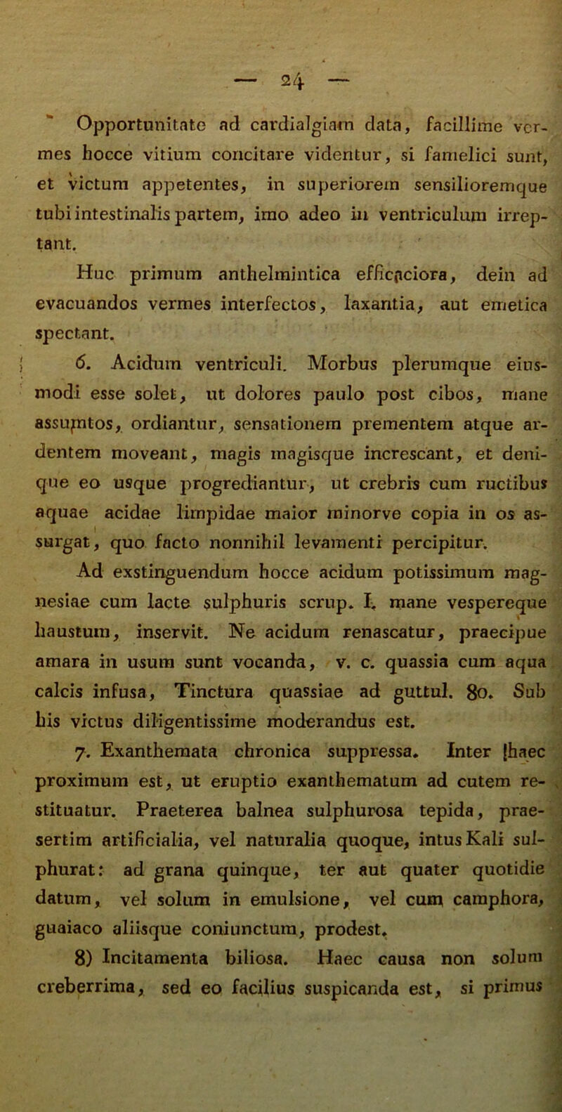 Opportunitate ad cardialglam data, facillime ver- mes hocce vitium concitare videntur, si famelici sunt, et victum appetentes, in superiorem sensilioremque tubi intestinalis partem, imo adeo in ventriculum irrep- tant. Huc primum anthelraintica effiepeiora, dein ad evacuandos vermes interfectos, laxantia, aut emetica spectant. 6. Acidum ventriculi. Morbus plerumque eins- modi esse solet, ut dolores paulo post cibos, mane assuptos, ordiantur, sensationem prementem atque ar- dentem moveant, magis magisque increscant, et deni- que eo usque progrediantur, ut crebris cum ructibus aquae acidae limpidae maior rainorve copia in os as- surgat, quo facto nonnihil levamenti percipitur. Ad exstinguendum hocce acidum potissimum mag- nesiae cum lacte sulphuris scrup. mane vespereque haustura, inservit. Ne acidum renascatur, praecipue amara in usum sunt vocanda, v. c. quassia cum aqua calcis infusa. Tinctura quassiae ad guttul. 8o. Sub his victus diligentissime moderandus est. 7. Exanthemata chronica suppressa. Inter (haec proximum est, ut eruptio exanthematum ad cutem re- stituatur. Praeterea balnea sulphurosa tepida, prae- sertim artificialia, vel naturalia quoque, intus Kali sul- phurat: ad grana quinque, ter aut quater quotidie datum, vel solum in emulsione, vel cum caraphora, guaiaco aliisque coniunctura, prodest. 8) Incitamenta biliosa. Haec causa non solum creberrima, sed eo facilius suspicanda est, si primus