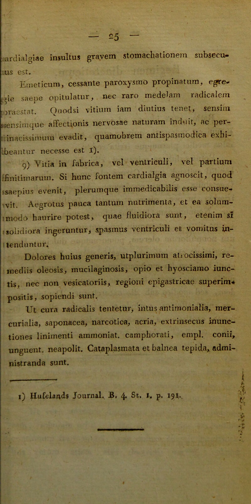 .ardialgiae insultus grayem stomachationem subsecu- lus est. Emeticum, cessante paroxysmo propinatum, egre- ine saepe opitulatur,, nec raro medelam radicalem ^ poraestat. Quoclsi vitium iam diutius tenet, sensim siensimque affectionis nervosae naturam induit, ac per- (iinacissinuun evadit, quamobrem antispasmodica exhi— Ibeantur necesse est i). 9) Vitia in fabrica, vel ventriculi, vel partium [finitimarum. Si hunc fontem cardialgia agnoscit, quod ssaepius evenit, plerumque immedicabilis esse consue-» 'vit. Aegrotus pauca tantum nutrimenta, et ea solum- imodo haurire potest, quae fluidiora sunt, etenim st solidiora ingeruntur, spasmus ventriculi et vomitus in- ! tenduntur. Dolores huius generis, utplurimum ati ocissimi, re- mediis oleosis, mucilaginosis, opio et hyosciarao iunc- tis, nec non vesicatoriis, regioni epigastricae superira* positis, sopiendi sunt. Ut cura radicalis tentetur, intus antimonialia, mer- curialia, saponacea, narcotica, acria, extrinsecus inunc- tiones linimenti aramoniat. camphorati, empl. conii, unguent, neapolit. Cataplasmata et balnea tepida, admi- nistranda sunt. i) Hufelands Journal. B. 4. St. I, p. 191..