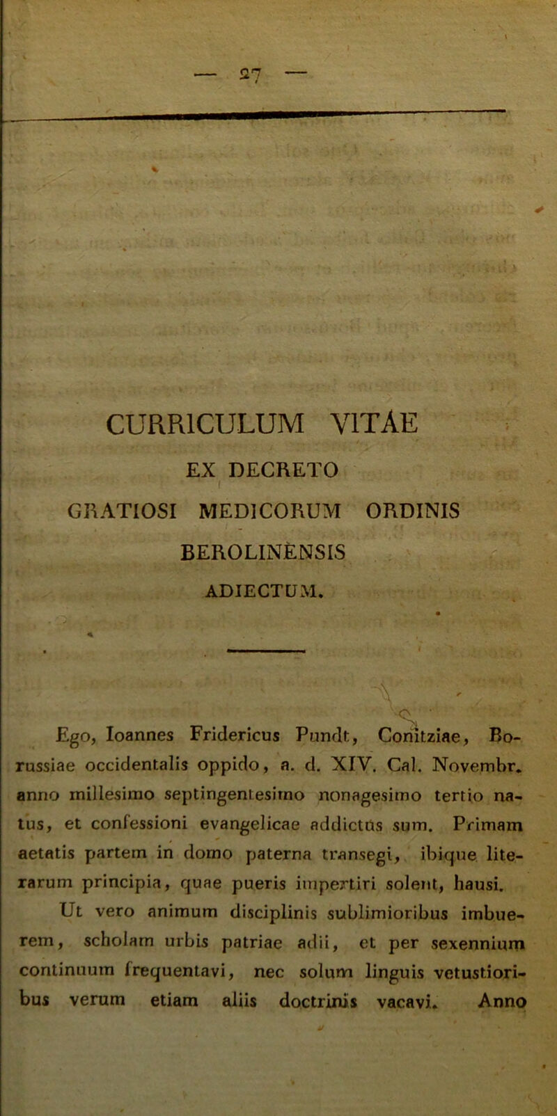 i. j V CURRICULUM VITAE EX DECRETO ( GRATIOSI MEDICORUM ORDINIS BEROLIN£NSIS ADIECTUM. \ 'St ■ Ego, loannes Fridericus Pundt, Comtziae, Bo- russiae occidentalis oppido, a. d. XIV. Cal. Novembr. anno millesimo septingentesimo nonagesimo tertio na- tus, et confessioni evangelicae addictos sum. Primam aetatis partem in domo paterna transegi, ibique lite- rarum principia, quae pueris impertiri solent, hausi. Ut vero animum disciplinis sublimioribus imbue- rem, scholam urbis patriae adii, et per sexenniuni continuum frequentavi, nec solimn linguis vetustiori- bus verum etiam aliis doctrinis vacavi. Anno