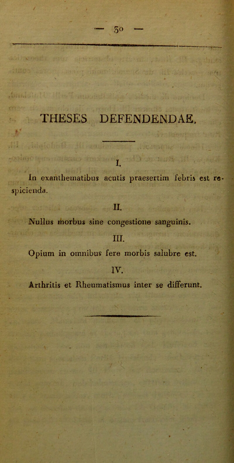 / 30 — “* —r-^i; : S ‘ 4 f ^ THESES DEFENDENDAE. In exahlheinatibus acutis praesertim febris est re spicienda. II. Nullus ihorbus sine congestione sanguinis. III. Opium in omnibus fere morbis salubre est. IV. Arthritis et Rheumatismus inter se differunt.