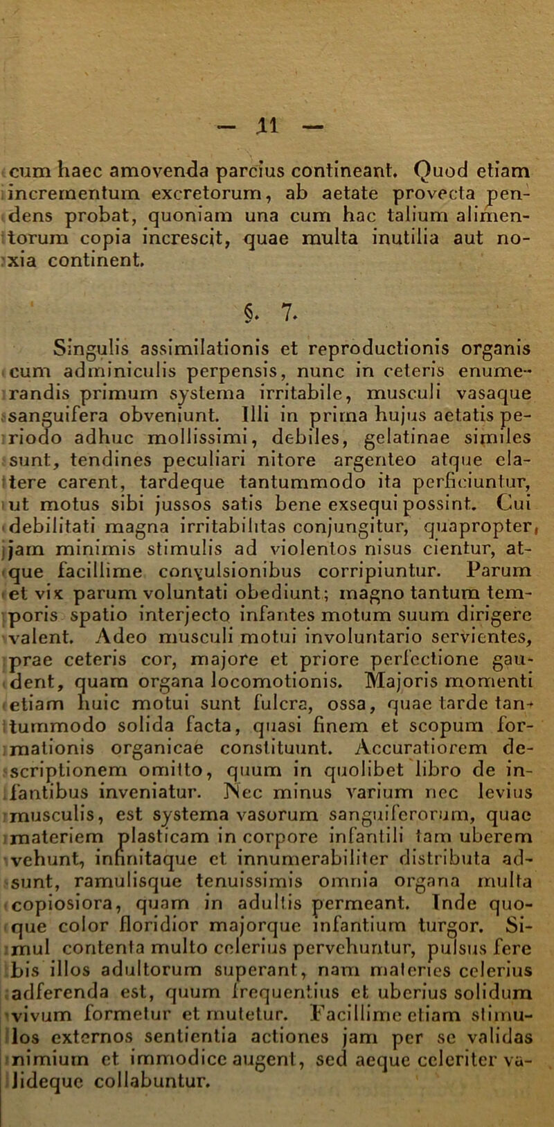 cum haec amovenda parcius contineant Quod etiam incrementum excretorum, ab aetate provecta pen- dens probat, quoniam una cum hac talium alimen- torum copia increscit, quae multa inutilia aut no- xia continent §. 7. Singulis assimilationis et reproductionis organis cum adminiculis perpensis, nunc in ceteris enume- randis primum systema irritabile, musculi vasaque sanguifera obveniunt. Illi in prima hujus aetatis pe- riodo adhuc mollissimi, debiles, gelatinae similes sunt, tendines peculiari nitore argenteo atque cla- tere carent, tardeque tantummodo ita perficiuntur, iut motus sibi jussos satis bene exsequi possint. Cui •debilitati magna irritabilitas conjungitur, quapropter, • jam minimis stimulis ad violentos nisus cientur, at- que facillime convulsionibus corripiuntur. Parum et vix parum voluntati obediunt; magno tantum tem- poris spatio interjecto infantes motum suum dirigere valent. Adeo musculi motui involuntario servientes, prae ceteris cor, majore et priore perfectione gau- dent, quam organa locomotionis. Majoris momenti • etiam huic motui sunt fulcra, ossa, quae tarde tan-* itummodo solida facta, quasi finem et scopum for- ;mationis organicae constituunt. Accuratiorem de- scriptionem omitto, quum in quolibet libro de in- fantibus inveniatur. JSec minus varium nec levius musculis, est systema vasorum sanguiferorum, quae materiem plasticam in corpore infantili tam uberem vehunt, infinitaque et innumerabiliter distributa ad- sunt, ramulisque tenuissimis omnia organa multa copiosiora, quam in adultis permeant. Inde quo- que color floridior majorque infantium turgor. Si- mul contenta multo celerius pervehuntur, pulsus fere bis illos adultorum superant, nam materies celerius adferenda est, quum Irequentius et uberius solidum vivum formetur et mutetur. Facillime etiam stimu- los externos sentientia actiones jam per se validas nimium et immodice augent, sed aeque celeriter va- lidequc collabuntur.