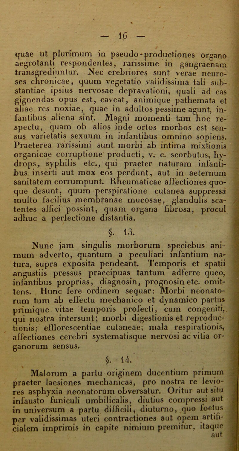 quae ut plurimum in pseudo-productiones organo aegrotanti respondentes, rarissime in gangraenam transgrediuntur. Nec crebriores sunt verae neuro- ses chronicae, quum vegetatio validissima tali sub- stantiae ipsius nervosae depravationi, quali ad eas gignendas opus est, caveat, animique pathemata et aliae res noxiae, quae in adultos pessime agunt, in- fantibus aliena sint. Magni momenti tam hoc re- spectu, quam ob alios inde ortos morbos est sen- sus varietatis sexuum in infantibus omnino sopiens. Praeterea rarissimi sunt morbi ab intima mixtionis organicae corruptione producti, v. c. scorbutus, hy- drops, syphilis etc., qui praeter naturam infanti- bus inserti aut mox eos perdunt, aut in aeternum sanitatem corrumpunt. Rheumaticae affectiones quo- que desunt, quum perspiratione cutanea suppressa multo facilius membranae mucosae, glandulis sca- /. tentes affici possint, quam organa fibrosa, procul adhuc a perfectione distantia. §. 13. 1 Nunc jam singulis morborum speciebus ani- mum adverto, quantum a peculiari infantium na- tura, supra exposita pendeant. Temporis et spatii angustiis pressus praecipuas tantum adferre queo, infantibus proprias, diagnosin, prognosin etc. omit- tens. Hunc fere ordinem sequar: Morbi neonato- rum tum ab effectu mechanico et dynamico partus primique vitae temporis profecti, cum congeniti,, qui nostra intersunt; morbi digestionis et reproduc- tionis; efflorescentiae cutaneae; mala respirationis, affectiones cerebri systematisque nervosi ac vitia or- ganorum sensus. §. 14. \ Malorum a partu originem ducentium primum praeter laesiones mechanicas, pro nostra re levio- res asphyxia neonatorum obversatur. Oritur aut situ infausto funiculi umbilicalis, diutius compressi aut in universum a partu difficili, diuturno, quo foetus per validissimas uteri contractiones aut opem artifi- cialem imprimis in capite nimium premitur, itaque