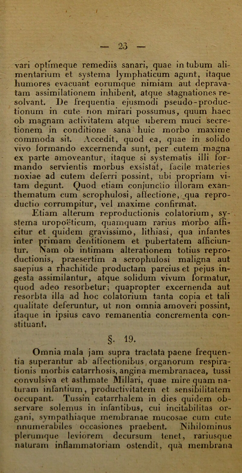 — 23 — vari optimeque remediis sanari, quae intubum ali- mentarium et systema lymphaticum agunt, itaque humores evacuant eorumque nimiam aut deprava- tam assimilationem inhibent, atque stagnationes re- solvant. De frequentia ejusmodi pseudo-produc- tionum in cute non mirari possumus, quum haec ob magnam activitatem atque uberem muci secre- tionem in conditione sana huic morbo maxime commoda sit. Accedit, quod ea, quae in solido vivo formando excernenda sunt, per cutem magna ex parte amoveantur, itaque si systematis illi for- mando servientis morbus exsistat, facile materies noxiae ad cutem deferri possint, ubi propriam vi- tam degunt. Quod etiam conjunctio iiloram exan- thematum cum scrophulosi, affectione, qua repro- ductio corrumpitur, vel maxime confirmat. Etiam alterum reproductionis colatorium, sy- stema uropoeticum, quamquam rarius iriorbo affi- citur et quidem gravissimo, lithiasi, qua infantes inter primam dentitionem et pubertatem afficiun- tur. ISam ob intimam alterationem totius repro- ductionis, praesertim a scrophulosi maligna aut saepius a rhachitide productam parcius et pejus in- gesta assimilantur, atque solidum vivum formatur, quod adeo resorbetur; quapropter excernenda aut resorbta illa ad hoc colatorium tanta copia et tali qualitate deferuntur, ut non omnia amoveri possint, itaque in ipsius cavo remanentia concrementa con- stituant. §• 19. Omnia mala jam supra tractata paene frequen- tia superantur ab affectionibus organorum respira- tionis morbis catarrhosis, angina membranacea, tussi convulsiva et asthmate Miliari, quae mire quam na- turam infantium, productivitatem et sensibilitatem occupant. Tussin catarrhalem in dies quidem ob- servare solemus in infantibus, cui incitabiIitas or- gani, sympathiaque membranae mucosae cum cute nnurnerabiles occasiones praebent. Nihilominus plerumque leviorem decursum tenet, rariusque naturam inflammatoriam ostendit, qua membrana