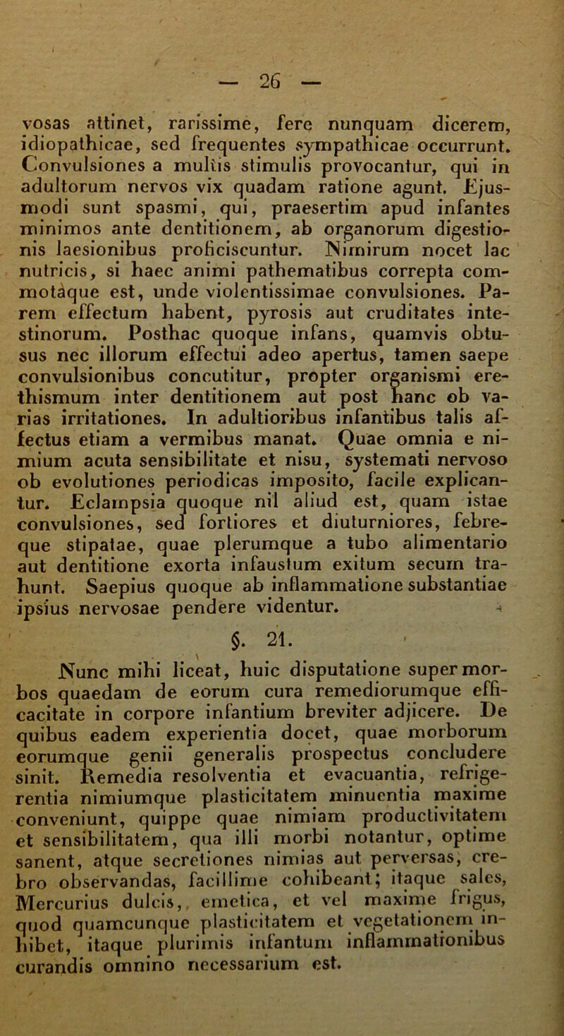 vosas attinet, rarissime, fere nunquam dicerem, idiopathicae, sed frequentes sympathicae occurrunt. Convulsiones a multis stimulis provocantur, qui in adultorum nervos vix quadam ratione agunt. Ejus- modi sunt spasmi, qui, praesertim apud infantes minimos ante dentitionem, ab organorum digestio- nis laesionibus proficiscuntur. Nimirum nocet lac nutricis, si haec animi pathematibus correpta com- motaque est, unde violentissimae convulsiones. Pa- rem effectum habent, pyrosis aut cruditates inte- stinorum. Posthac quoque infans, quamvis obtu- sus nec illorum effectui adeo apertus, tamen saepe convulsionibus concutitur, propter organismi ere- thismum inter dentitionem aut post hanc ob va- rias irritationes. In adultioribus infantibus talis af- fectus etiam a vermibus manat. Quae omnia e ni- mium acuta sensibilitate et nisu, systemati nervoso ob evolutiones periodicas imposito, facile explican- tur. Eclampsia quoque nil aliud est, quam istae convulsiones, sed fortiores et diuturniores, febre- que stipatae, quae plerumque a tubo alimentario aut dentitione exorta infaustum exitum securn tra- hunt. Saepius quoque ab inflammatione substantiae ipsius nervosae pendere videntur. - §. 21. Nunc mihi liceat, huic disputatione super mor- bos quaedam de eorum cura remediorumque effi- cacitate in corpore infantium breviter adjicere. De quibus eadem experientia docet, quae morborum eorumque genii generalis prospectus concludere sinit. Eemedia resolventia et evacuantia, refrige- rentia nimiumque plasticitatem minuentia maxime conveniunt, quippe quae nimiam productivitatem et sensibilitatem, qua illi morbi notantur, optime sanent, atque secretiones nimias aut perversas, cre- bro observandas, facillime cohibeant; itaque sales, Mercurius dulcis, emetica, et vel maxime frigus, quod quamcunque plasticitatem et vegetationem in- hibet, itaque plurimis irifantum inflammationibus curandis omnino necessarium est.