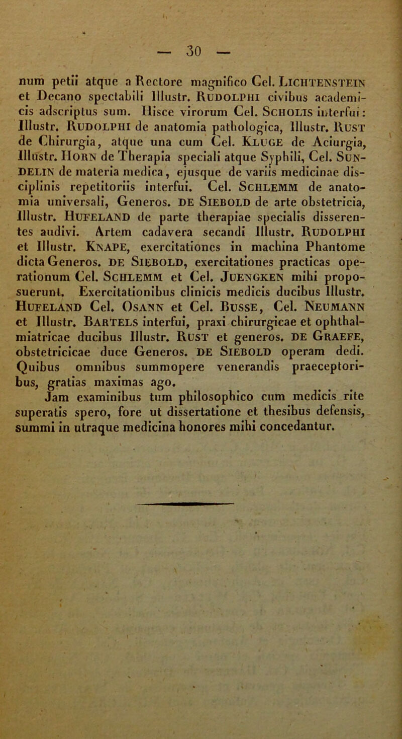 num petii atque a Rectore magnifico Cei. Lichtenstein et Decano spectabili lllustr. Rudolphi civibus academi- cis adscriptus sum. Hisce virorum Cei. SCHOLIS interfui: lllustr. Rudolpiii de anatomia pathologica, lllustr. Rust de Chirurgia, atque una cum Cei. Kluge de Aciurgia, lllustr. IIOBN de Therapia speciali atque Syphili, Cei. Sun- DELIN de materia medica, ejusque de variis medicinae dis- ciplinis repetitoriis interfui. Cei. Schlemm de anato- mia universali, Generos. DE Siebold de arte obstetricia, lllustr. HuFELAND de parte therapiae specialis disseren- tes audivi. Artem cadavera secandi lllustr. Rudolphi et lllustr. KtsAPE, exercitationes in machina Phantome dicta Generos, de Siebold, exercitationes practicas ope- rationum Cei. Schlemm et Cei. Juetsgketx mihi propo- suerunt. Exercitationibus clinicis medicis ducibus lllustr. Hufeland Cei. Osatsn et Cei. Russe, Cei. Neumatsn et lllustr. EartELS interfui, praxi chirurgicae et ophthal- miatricae ducibus lllustr. Rusi’ et generos. DE Graefe, obstetricicae duce Generos, de Siebold operam dedi. Quibus omnibus summopere venerandis praeceptori- bus, gratias maximas ago. Jam examinibus tum philosophico cum medicis rite superatis spero, fore ut dissertatione et thesibus defensis, summi in utraque medicina honores mihi concedantur.