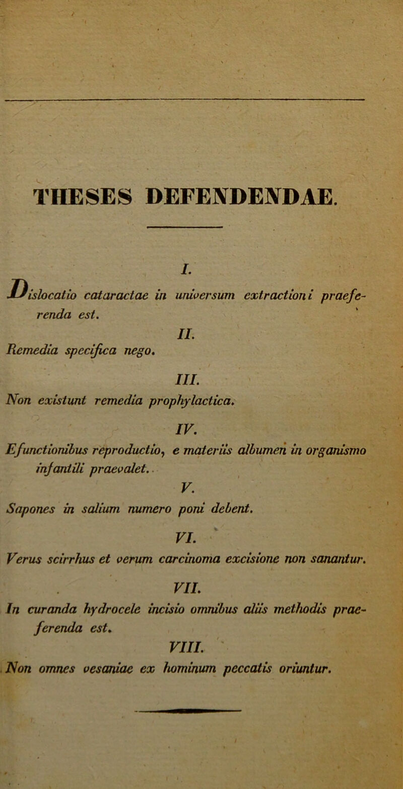 THESES DEFENDENDAE. i. Dislocatio cataractae in universum extractioni praefe- renda est. II. Remedia specifica nego. III. Non existunt remedia prophylactica. IV. Efunctionibus reproductio, e materiis albumen in organismo infantili praevalet. V. Sapones in salium numero poni debent. VI. Verus scirrhus et verum carcinoma excisione non sanantur. VII. In curanda hydrocele incisio omnibus aliis methodis prae- ferenda est. VIII. Non omnes vesaniae ex hominum peccatis oriuntur.