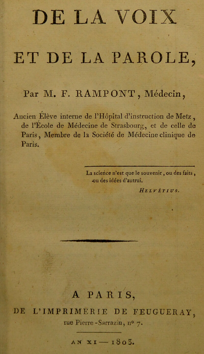 DE LA VOIX • * * f i 'I ET DE LA PAROLE, Par M. F. RAMPONT, Médecin, \ \ f À ' * Ancien Elève interne de l’Hôpital d’instruction de Metz , de l’Ecole de Médecine de Strasbourg, et de celle de Paris, Membre de la Société de Médecine clinique de Paris. La science n’est que le souvenir , ou des faits, ou des idées d’autrui. He LVÈT1VS. A PARIS, DE L’IMPRIMERIE DE FEUGUERAY, rue Pierre-Sarrazin, n° <7. AN XI 180 3.