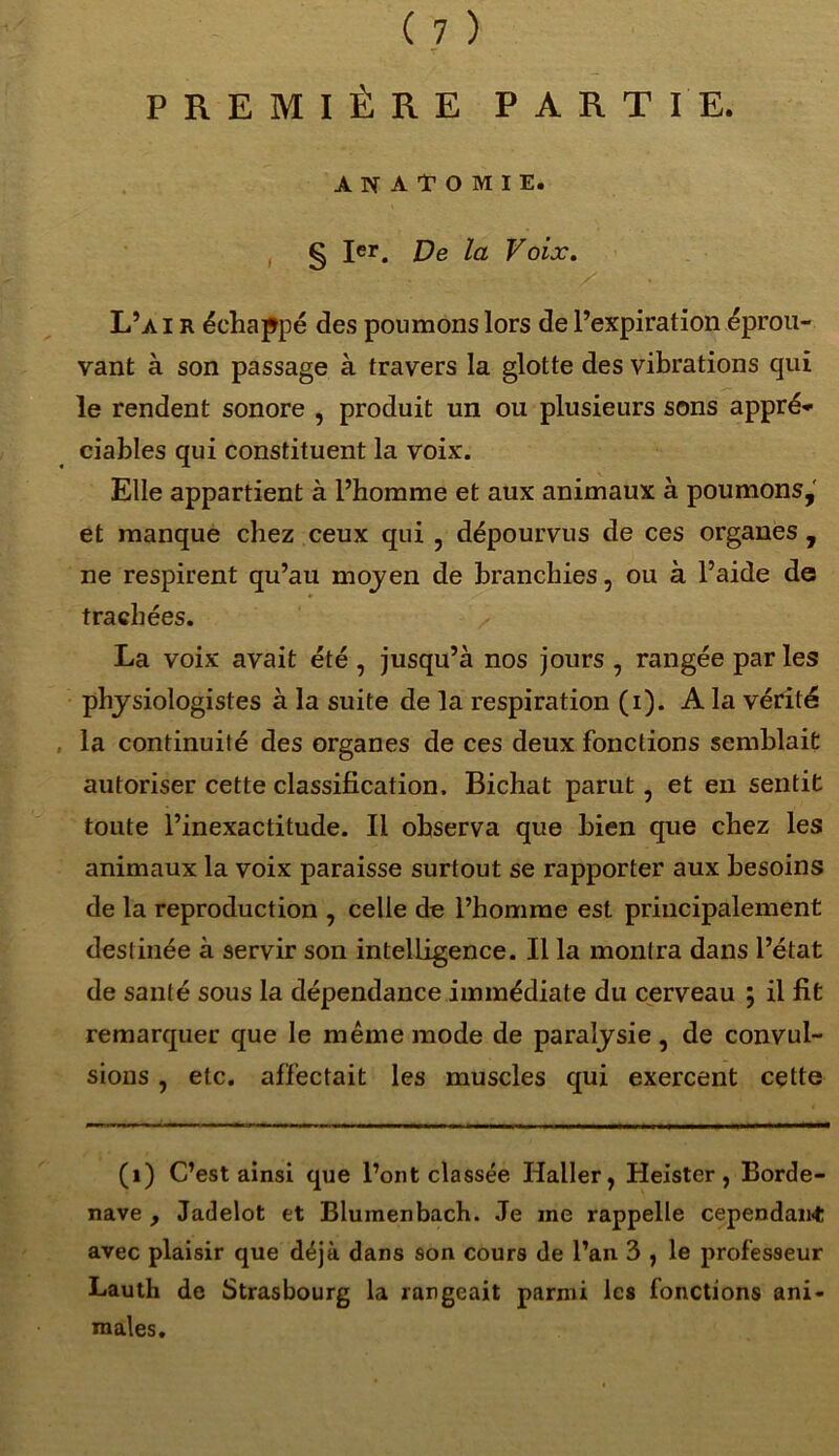 PREMIÈRE PARTIE. ANATOMIE. § Ier. De la Voix. L’a IR échappé des poumons lors de l’expiration éprou- vant à son passage à travers la glotte des vibrations qui le rendent sonore , produit un ou plusieurs sons appré- ciables qui constituent la voix. Elle appartient à l’homme et aux animaux à poumons, et manque chez ceux qui , dépourvus de ces organes , ne respirent qu’au moyen de branchies, ou à l’aide de trachées. La voix avait été , jusqu’à nos jours , rangée parles physiologistes à la suite de la respiration (i). A la vérité la continuité des organes de ces deux fonctions semblait autoriser cette classification. Bichat parut , et en sentit toute l’inexactitude. Il observa que bien que chez les animaux la voix paraisse surtout se rapporter aux besoins de la reproduction , celle de l’homme est principalement destinée à servir son intelligence. Il la montra dans l’état de santé sous la dépendance immédiate du cerveau ; il fit remarquer que le même mode de paralysie , de convul- sions , etc. affectait les muscles qui exercent cette (i) C’est ainsi que l’ont classée Haller, Heister, Borde- nave , Jadelot et Blumenbach. Je ine rappelle cependant avec plaisir que déjà dans son cours de l’an 3 , le professeur Lauth de Strasbourg la rangeait parmi les fonctions ani- males.