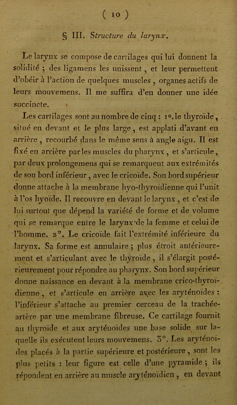 § III. Structure du larynx. Le larynx se compose de cariilages qui lui donnent la solidité ; des ligamens les unissent, et leur permettent d’obéir à l’action de quelques muscles , organes actifs de leurs mouvemens. Il me suffira d’en donner une idée succincte. Les cartilages sont au nombre de cinq : i°.le thyroïde, situé en devant et le plus large, est applati d’avant en arrière , recourbé dans le même sens à angle aigu. Il est fixé en arrière parles muscles du pharynx , et s’articule, par deux prolongemens qui se remarquent aux extrémités de son bord inférieur, avec le cricoïde. Son bord supérieur donne attache à la membrane hyo-thyroïdienne qui l’unit à l’os hyoïde. Il recouvre en devant le larynx , et c’est de lui surtout que dépend la variété de forme et de volume qui se remarque entre le Iarynx'de la femme et celui de l’homme. 20. Le cricoïde fait l’extrémité inférieure du larynx. Sa forme est annulaire j plus étroit antérieure- ment et s’articulant avec le thyroïde, il s’élargit posté- rieurement pour répondre au pharynx. Son bord supérieur donne naissance en devant à la membrane crico-thyroï- dienne , et s’articule en arrière a'rçec les aryténoïdes : l’inférieur s’attache au premier cerceau de la trachée- artère par une membrane fibreuse. Ce cartilage fournit au thyroïde et aux aryténoïdes une base solide sur la- quelle ils exécutent leurs mouvemens. 3°. Les aryténoï- des placés à la partie supérieure et postérieure , sont les plus petits : leur figure est celle d’une pyramide ; ils répondent en arrière au muscle ary ténoïdien , en devant