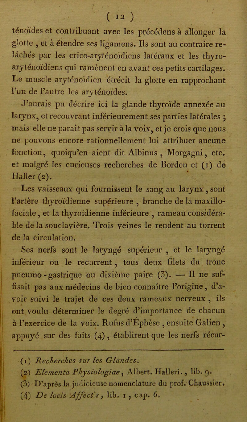 ( ) ténoïdes et contribuant avec les précédens à allonger la glotte , et à étendre ses ligamens. Ils sont au contraire re- lâchés par les crico-aryténoïdiens latéraux et les thyro- aryténoïdiens qui ramènent en avant ces petits cartilages. Le muscle aryténoïdien étrécit la glotte en rapprochant l’un de l’autre les aryténoïdes. J’aurais pu décrire ici la glande thyroïde annexée au larynx, et recouvrant inférieurement ses parties latérales } mais elle ne paraît pas servir à la voix, et je crois que nous ne pouvons encore rationnellement lui attribuer aucune fonction, quoiqu’en aient dit Albinus , Morgagni, etc. et malgré les curieuses recherches de Bordeu et (i) de Haller (2). Les vaisseaux qui fournissent le sang au larynx , sont l’artère thyroïdienne supérieure , branche de la maxillo- faciale, et la thyroïdienne inférieure , rameau considéra- ble de la souclavière. Trois veines le rendent au torrent de la circulation. Ses nerfs sont le laryngé supérieur , et le laryngé inférieur ou le récurrent , tous deux filets du tronc pneumo - gastrique ou dixième paire (3). — Il ne suf- fisait pas aux médecins de bien connaître l’origine, d’a- voir suivi le trajet de ces deux rameaux nerveux , ils ont voulu déterminer le degré d’importance de chacun à l’exercice de la voix. Rufiis d’Ephèse , ensuite Galien , appuyé sur des faits (4), établirent que les nerfs récur- (1) Recherches sur les Glandes. (2) Elementa Physiologiae, Albert. Halleri. , lib. 9. (3) D’après la judicieuse nomenclature du prof. Chaussier.