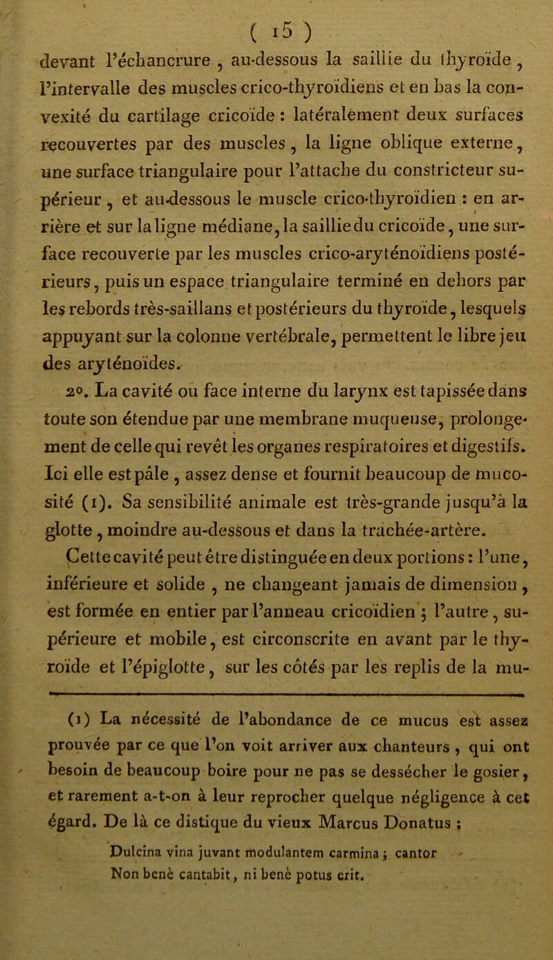 ( *5 ) devant l’échancrure , au-dessous la saillie du thyroïde , l’intervalle des muscles crico-thyroïdiens et en bas la con- vexité du cartilage cricoïde : latéralement deux surfaces recouvertes par des muscles , la ligne oblique externe, une surface triangulaire pour l’attache du constricteur su- périeur , et au-dessous le muscle crico-tbyroïdien : en ar- rière et sur la ligne médiane, la saillie du cricoïde, une sur- face recouverte par les muscles crico-aryténoïdiens posté- rieurs, puis un espace triangulaire terminé en dehors par les rebords très-saillans et postérieurs du thyroïde, lesquels appuyant sur la colonne vertébrale, permettent le libre jeu des aryténoïdes. 2°. La cavité ou face interne du larynx est tapissée dans toute son étendue par une membrane muqueuse, prolonge* ment de celle qui revêt les organes respira toires et digestifs. Ici elle est pâle , assez dense et fournit beaucoup de muco- sité (i). Sa sensibilité animale est très-grande jusqu’à la glotte , moindre au-dessous et dans la trachée-artère. Cette cavité peut être distinguée en deux portions : l’une, inférieure et solide , ne changeant jamais de dimension , est formée en entier par l’anneau cricoïdien ; l’autre, su- périeure et mobile, est circonscrite en avant par le thy- roïde et l’épiglotte, sur les côtés par les replis de la mu- (1) La nécessité de l’abondance de ce mucus est assez prouvée par ce que l’on voit arriver aux chanteurs , qui ont besoin de beaucoup boire pour ne pas se dessécher le gosier, et rarement a-t-on à leur reprocher quelque négligence à cet égard. De là ce distique du vieux Marcus Donatus ; Dulcina vîna juvant moduJantem carmina ; cantor Non benè cantabit, ni benè potus crit.